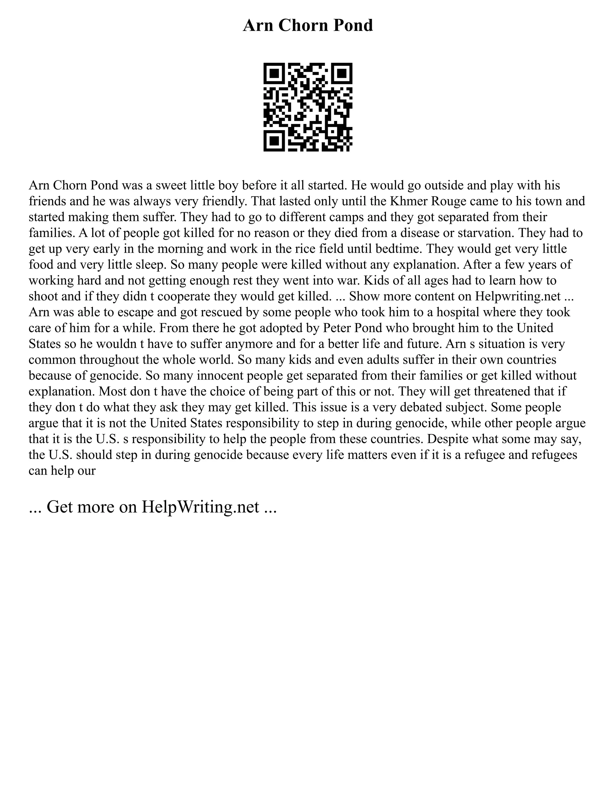 Arn Chorn Pond
Arn Chorn Pond was a sweet little boy before it all started. He would go outside and play with his
friends and he was always very friendly. That lasted only until the Khmer Rouge came to his town and
started making them suffer. They had to go to different camps and they got separated from their
families. A lot of people got killed for no reason or they died from a disease or starvation. They had to
get up very early in the morning and work in the rice field until bedtime. They would get very little
food and very little sleep. So many people were killed without any explanation. After a few years of
working hard and not getting enough rest they went into war. Kids of all ages had to learn how to
shoot and if they didn t cooperate they would get killed. ... Show more content on Helpwriting.net ...
Arn was able to escape and got rescued by some people who took him to a hospital where they took
care of him for a while. From there he got adopted by Peter Pond who brought him to the United
States so he wouldn t have to suffer anymore and for a better life and future. Arn s situation is very
common throughout the whole world. So many kids and even adults suffer in their own countries
because of genocide. So many innocent people get separated from their families or get killed without
explanation. Most don t have the choice of being part of this or not. They will get threatened that if
they don t do what they ask they may get killed. This issue is a very debated subject. Some people
argue that it is not the United States responsibility to step in during genocide, while other people argue
that it is the U.S. s responsibility to help the people from these countries. Despite what some may say,
the U.S. should step in during genocide because every life matters even if it is a refugee and refugees
can help our
... Get more on HelpWriting.net ...
 