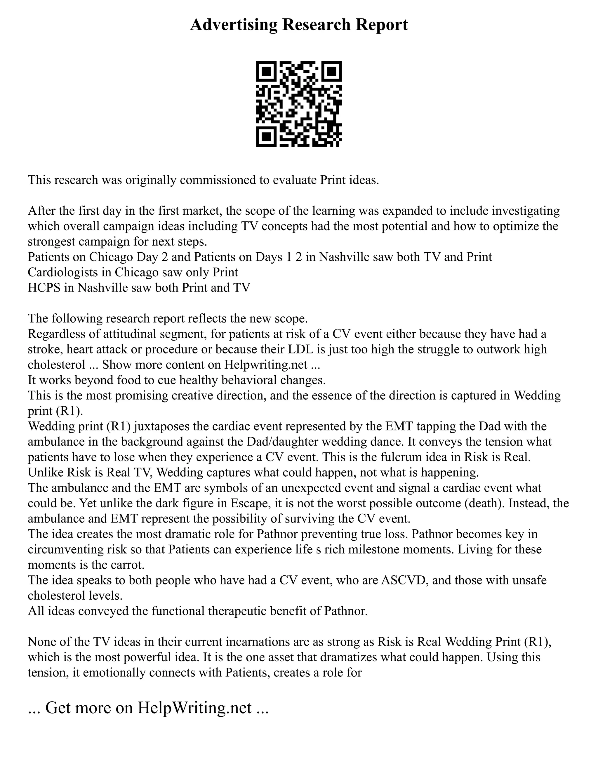 Advertising Research Report
This research was originally commissioned to evaluate Print ideas.
After the first day in the first market, the scope of the learning was expanded to include investigating
which overall campaign ideas including TV concepts had the most potential and how to optimize the
strongest campaign for next steps.
Patients on Chicago Day 2 and Patients on Days 1 2 in Nashville saw both TV and Print
Cardiologists in Chicago saw only Print
HCPS in Nashville saw both Print and TV
The following research report reflects the new scope.
Regardless of attitudinal segment, for patients at risk of a CV event either because they have had a
stroke, heart attack or procedure or because their LDL is just too high the struggle to outwork high
cholesterol ... Show more content on Helpwriting.net ...
It works beyond food to cue healthy behavioral changes.
This is the most promising creative direction, and the essence of the direction is captured in Wedding
print (R1).
Wedding print (R1) juxtaposes the cardiac event represented by the EMT tapping the Dad with the
ambulance in the background against the Dad/daughter wedding dance. It conveys the tension what
patients have to lose when they experience a CV event. This is the fulcrum idea in Risk is Real.
Unlike Risk is Real TV, Wedding captures what could happen, not what is happening.
The ambulance and the EMT are symbols of an unexpected event and signal a cardiac event what
could be. Yet unlike the dark figure in Escape, it is not the worst possible outcome (death). Instead, the
ambulance and EMT represent the possibility of surviving the CV event.
The idea creates the most dramatic role for Pathnor preventing true loss. Pathnor becomes key in
circumventing risk so that Patients can experience life s rich milestone moments. Living for these
moments is the carrot.
The idea speaks to both people who have had a CV event, who are ASCVD, and those with unsafe
cholesterol levels.
All ideas conveyed the functional therapeutic benefit of Pathnor.
None of the TV ideas in their current incarnations are as strong as Risk is Real Wedding Print (R1),
which is the most powerful idea. It is the one asset that dramatizes what could happen. Using this
tension, it emotionally connects with Patients, creates a role for
... Get more on HelpWriting.net ...
 