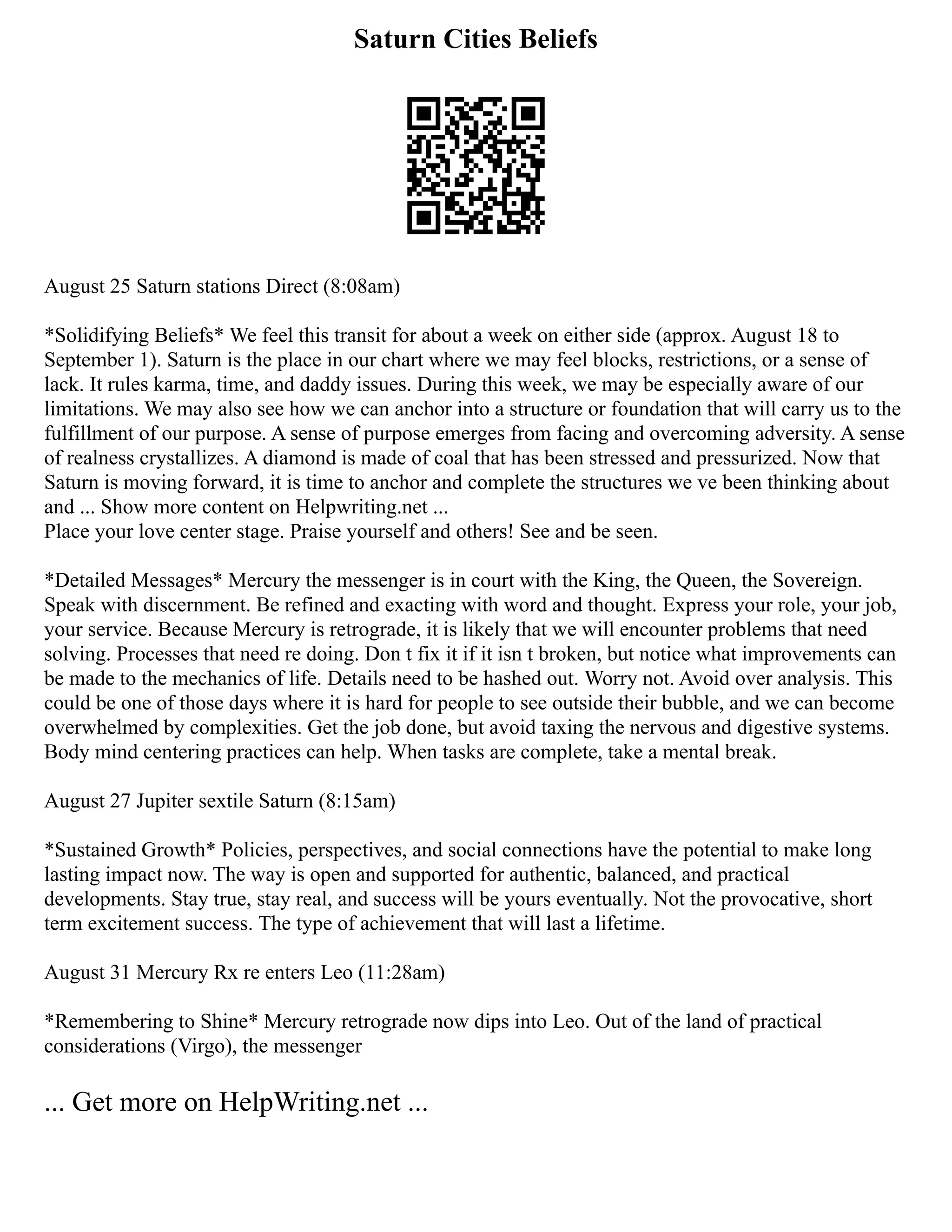 Saturn Cities Beliefs
August 25 Saturn stations Direct (8:08am)
*Solidifying Beliefs* We feel this transit for about a week on either side (approx. August 18 to
September 1). Saturn is the place in our chart where we may feel blocks, restrictions, or a sense of
lack. It rules karma, time, and daddy issues. During this week, we may be especially aware of our
limitations. We may also see how we can anchor into a structure or foundation that will carry us to the
fulfillment of our purpose. A sense of purpose emerges from facing and overcoming adversity. A sense
of realness crystallizes. A diamond is made of coal that has been stressed and pressurized. Now that
Saturn is moving forward, it is time to anchor and complete the structures we ve been thinking about
and ... Show more content on Helpwriting.net ...
Place your love center stage. Praise yourself and others! See and be seen.
*Detailed Messages* Mercury the messenger is in court with the King, the Queen, the Sovereign.
Speak with discernment. Be refined and exacting with word and thought. Express your role, your job,
your service. Because Mercury is retrograde, it is likely that we will encounter problems that need
solving. Processes that need re doing. Don t fix it if it isn t broken, but notice what improvements can
be made to the mechanics of life. Details need to be hashed out. Worry not. Avoid over analysis. This
could be one of those days where it is hard for people to see outside their bubble, and we can become
overwhelmed by complexities. Get the job done, but avoid taxing the nervous and digestive systems.
Body mind centering practices can help. When tasks are complete, take a mental break.
August 27 Jupiter sextile Saturn (8:15am)
*Sustained Growth* Policies, perspectives, and social connections have the potential to make long
lasting impact now. The way is open and supported for authentic, balanced, and practical
developments. Stay true, stay real, and success will be yours eventually. Not the provocative, short
term excitement success. The type of achievement that will last a lifetime.
August 31 Mercury Rx re enters Leo (11:28am)
*Remembering to Shine* Mercury retrograde now dips into Leo. Out of the land of practical
considerations (Virgo), the messenger
... Get more on HelpWriting.net ...
 