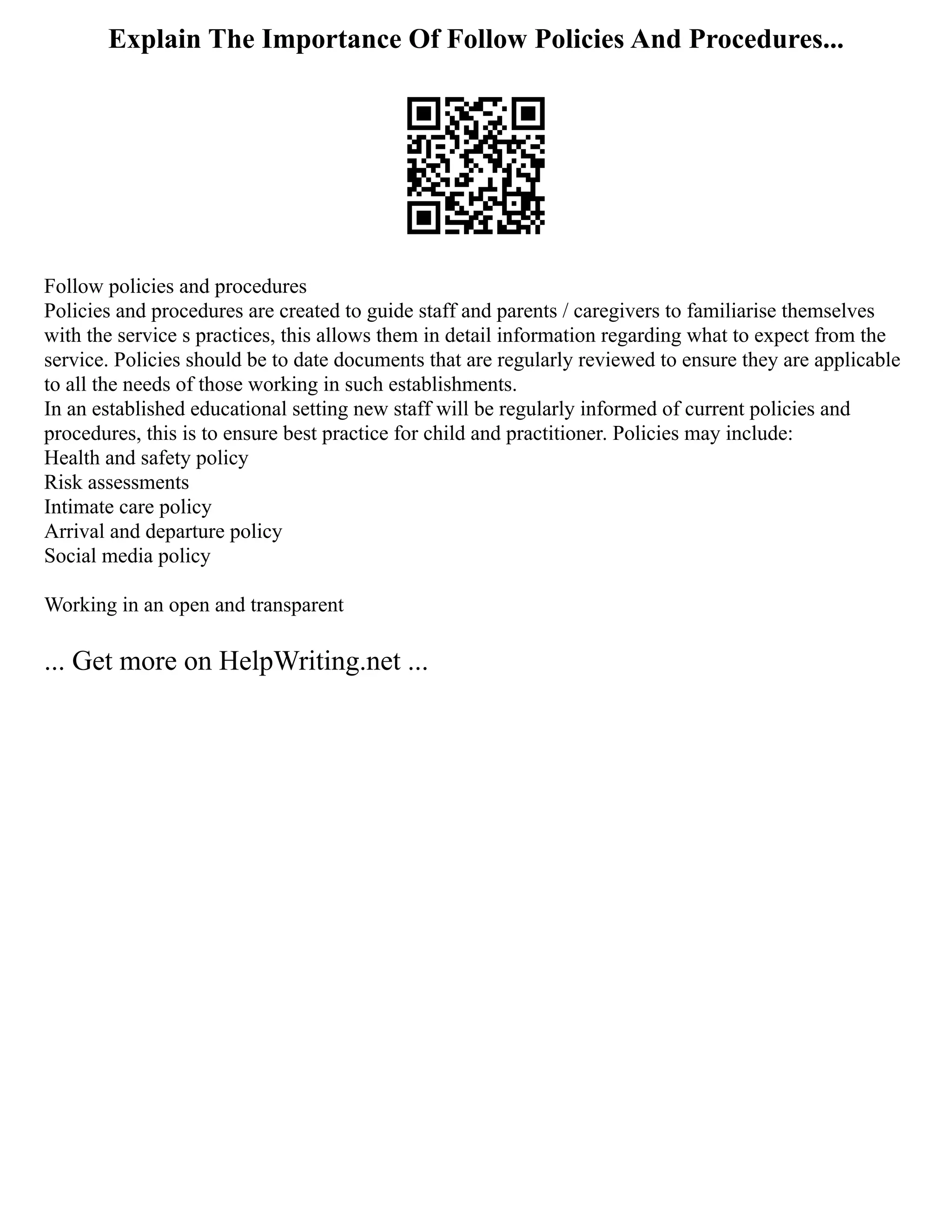 Explain The Importance Of Follow Policies And Procedures...
Follow policies and procedures
Policies and procedures are created to guide staff and parents / caregivers to familiarise themselves
with the service s practices, this allows them in detail information regarding what to expect from the
service. Policies should be to date documents that are regularly reviewed to ensure they are applicable
to all the needs of those working in such establishments.
In an established educational setting new staff will be regularly informed of current policies and
procedures, this is to ensure best practice for child and practitioner. Policies may include:
Health and safety policy
Risk assessments
Intimate care policy
Arrival and departure policy
Social media policy
Working in an open and transparent
... Get more on HelpWriting.net ...
 