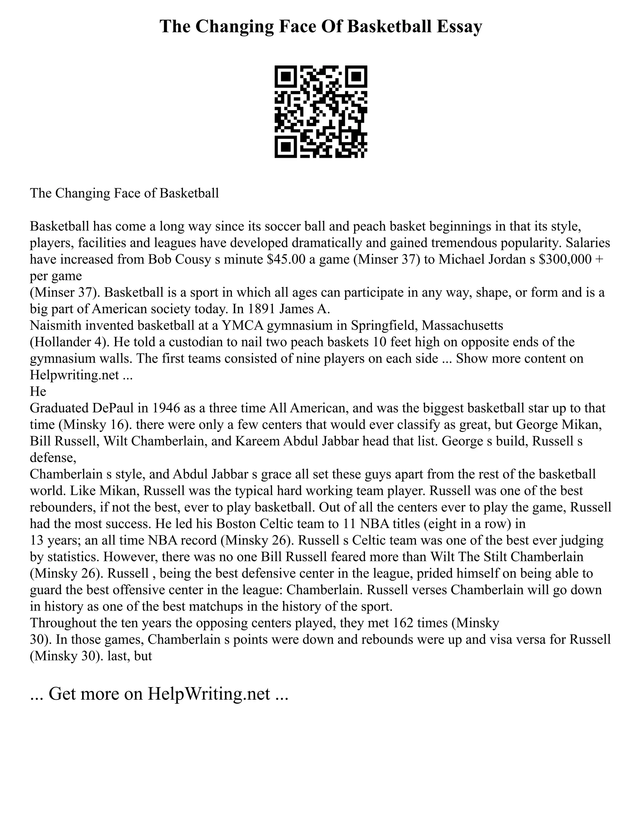 The Changing Face Of Basketball Essay
The Changing Face of Basketball
Basketball has come a long way since its soccer ball and peach basket beginnings in that its style,
players, facilities and leagues have developed dramatically and gained tremendous popularity. Salaries
have increased from Bob Cousy s minute $45.00 a game (Minser 37) to Michael Jordan s $300,000 +
per game
(Minser 37). Basketball is a sport in which all ages can participate in any way, shape, or form and is a
big part of American society today. In 1891 James A.
Naismith invented basketball at a YMCA gymnasium in Springfield, Massachusetts
(Hollander 4). He told a custodian to nail two peach baskets 10 feet high on opposite ends of the
gymnasium walls. The first teams consisted of nine players on each side ... Show more content on
Helpwriting.net ...
He
Graduated DePaul in 1946 as a three time All American, and was the biggest basketball star up to that
time (Minsky 16). there were only a few centers that would ever classify as great, but George Mikan,
Bill Russell, Wilt Chamberlain, and Kareem Abdul Jabbar head that list. George s build, Russell s
defense,
Chamberlain s style, and Abdul Jabbar s grace all set these guys apart from the rest of the basketball
world. Like Mikan, Russell was the typical hard working team player. Russell was one of the best
rebounders, if not the best, ever to play basketball. Out of all the centers ever to play the game, Russell
had the most success. He led his Boston Celtic team to 11 NBA titles (eight in a row) in
13 years; an all time NBA record (Minsky 26). Russell s Celtic team was one of the best ever judging
by statistics. However, there was no one Bill Russell feared more than Wilt The Stilt Chamberlain
(Minsky 26). Russell , being the best defensive center in the league, prided himself on being able to
guard the best offensive center in the league: Chamberlain. Russell verses Chamberlain will go down
in history as one of the best matchups in the history of the sport.
Throughout the ten years the opposing centers played, they met 162 times (Minsky
30). In those games, Chamberlain s points were down and rebounds were up and visa versa for Russell
(Minsky 30). last, but
... Get more on HelpWriting.net ...
 