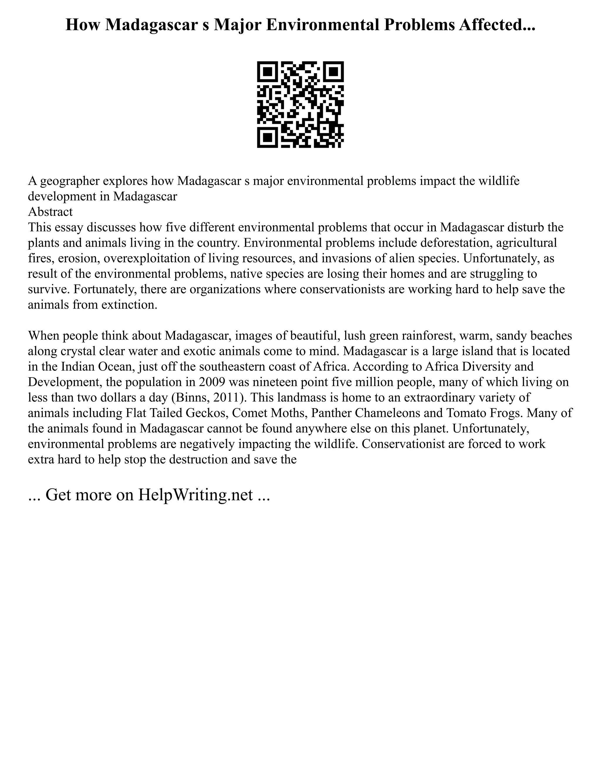 How Madagascar s Major Environmental Problems Affected...
A geographer explores how Madagascar s major environmental problems impact the wildlife
development in Madagascar
Abstract
This essay discusses how five different environmental problems that occur in Madagascar disturb the
plants and animals living in the country. Environmental problems include deforestation, agricultural
fires, erosion, overexploitation of living resources, and invasions of alien species. Unfortunately, as
result of the environmental problems, native species are losing their homes and are struggling to
survive. Fortunately, there are organizations where conservationists are working hard to help save the
animals from extinction.
When people think about Madagascar, images of beautiful, lush green rainforest, warm, sandy beaches
along crystal clear water and exotic animals come to mind. Madagascar is a large island that is located
in the Indian Ocean, just off the southeastern coast of Africa. According to Africa Diversity and
Development, the population in 2009 was nineteen point five million people, many of which living on
less than two dollars a day (Binns, 2011). This landmass is home to an extraordinary variety of
animals including Flat Tailed Geckos, Comet Moths, Panther Chameleons and Tomato Frogs. Many of
the animals found in Madagascar cannot be found anywhere else on this planet. Unfortunately,
environmental problems are negatively impacting the wildlife. Conservationist are forced to work
extra hard to help stop the destruction and save the
... Get more on HelpWriting.net ...
 