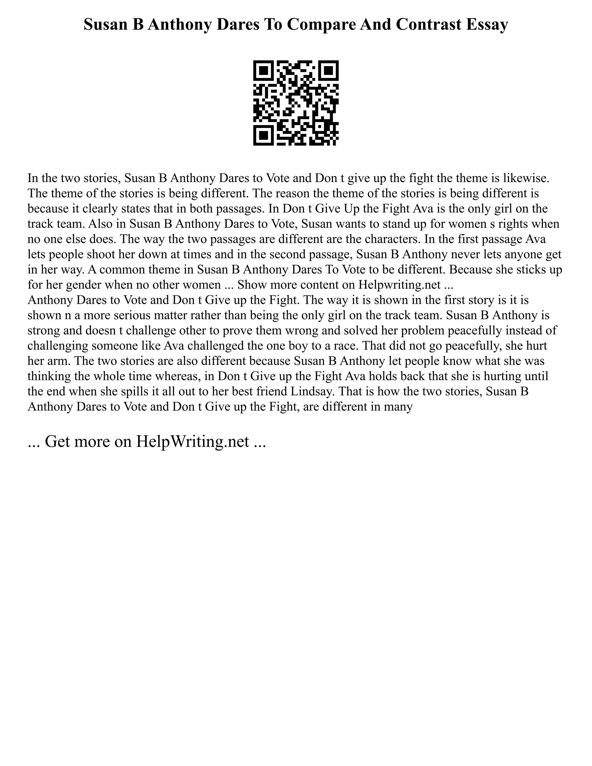 Susan B Anthony Dares To Compare And Contrast Essay
In the two stories, Susan B Anthony Dares to Vote and Don t give up the fight the theme is likewise.
The theme of the stories is being different. The reason the theme of the stories is being different is
because it clearly states that in both passages. In Don t Give Up the Fight Ava is the only girl on the
track team. Also in Susan B Anthony Dares to Vote, Susan wants to stand up for women s rights when
no one else does. The way the two passages are different are the characters. In the first passage Ava
lets people shoot her down at times and in the second passage, Susan B Anthony never lets anyone get
in her way. A common theme in Susan B Anthony Dares To Vote to be different. Because she sticks up
for her gender when no other women ... Show more content on Helpwriting.net ...
Anthony Dares to Vote and Don t Give up the Fight. The way it is shown in the first story is it is
shown n a more serious matter rather than being the only girl on the track team. Susan B Anthony is
strong and doesn t challenge other to prove them wrong and solved her problem peacefully instead of
challenging someone like Ava challenged the one boy to a race. That did not go peacefully, she hurt
her arm. The two stories are also different because Susan B Anthony let people know what she was
thinking the whole time whereas, in Don t Give up the Fight Ava holds back that she is hurting until
the end when she spills it all out to her best friend Lindsay. That is how the two stories, Susan B
Anthony Dares to Vote and Don t Give up the Fight, are different in many
... Get more on HelpWriting.net ...
 