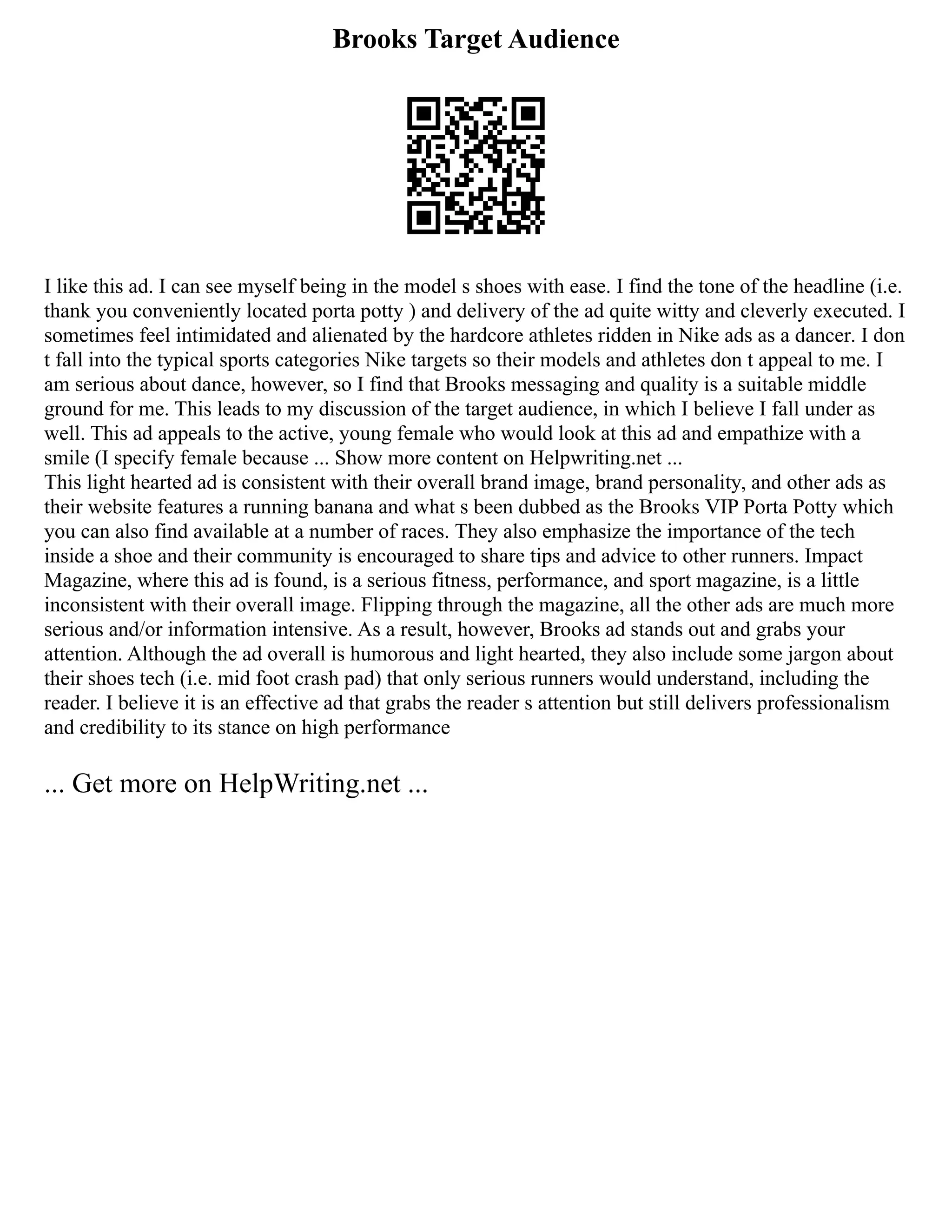 Brooks Target Audience
I like this ad. I can see myself being in the model s shoes with ease. I find the tone of the headline (i.e.
thank you conveniently located porta potty ) and delivery of the ad quite witty and cleverly executed. I
sometimes feel intimidated and alienated by the hardcore athletes ridden in Nike ads as a dancer. I don
t fall into the typical sports categories Nike targets so their models and athletes don t appeal to me. I
am serious about dance, however, so I find that Brooks messaging and quality is a suitable middle
ground for me. This leads to my discussion of the target audience, in which I believe I fall under as
well. This ad appeals to the active, young female who would look at this ad and empathize with a
smile (I specify female because ... Show more content on Helpwriting.net ...
This light hearted ad is consistent with their overall brand image, brand personality, and other ads as
their website features a running banana and what s been dubbed as the Brooks VIP Porta Potty which
you can also find available at a number of races. They also emphasize the importance of the tech
inside a shoe and their community is encouraged to share tips and advice to other runners. Impact
Magazine, where this ad is found, is a serious fitness, performance, and sport magazine, is a little
inconsistent with their overall image. Flipping through the magazine, all the other ads are much more
serious and/or information intensive. As a result, however, Brooks ad stands out and grabs your
attention. Although the ad overall is humorous and light hearted, they also include some jargon about
their shoes tech (i.e. mid foot crash pad) that only serious runners would understand, including the
reader. I believe it is an effective ad that grabs the reader s attention but still delivers professionalism
and credibility to its stance on high performance
... Get more on HelpWriting.net ...
 