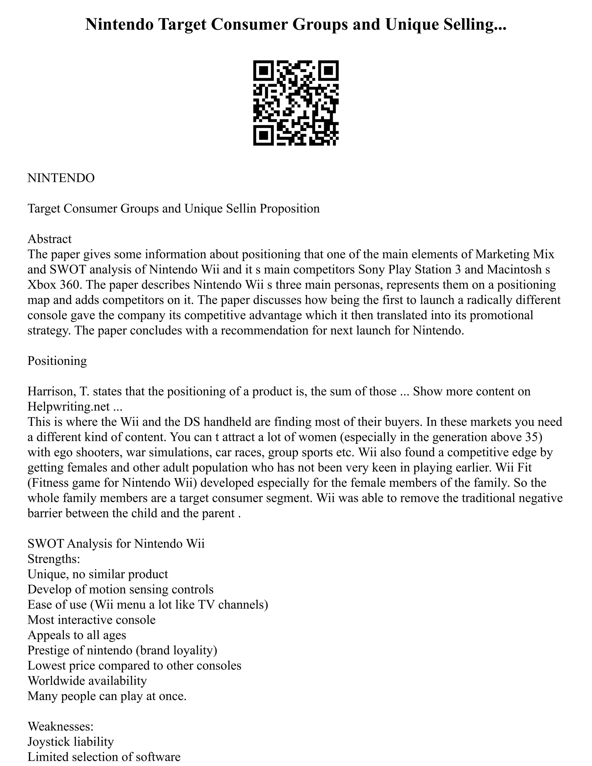 Nintendo Target Consumer Groups and Unique Selling...
NINTENDO
Target Consumer Groups and Unique Sellin Proposition
Abstract
The paper gives some information about positioning that one of the main elements of Marketing Mix
and SWOT analysis of Nintendo Wii and it s main competitors Sony Play Station 3 and Macintosh s
Xbox 360. The paper describes Nintendo Wii s three main personas, represents them on a positioning
map and adds competitors on it. The paper discusses how being the first to launch a radically different
console gave the company its competitive advantage which it then translated into its promotional
strategy. The paper concludes with a recommendation for next launch for Nintendo.
Positioning
Harrison, T. states that the positioning of a product is, the sum of those ... Show more content on
Helpwriting.net ...
This is where the Wii and the DS handheld are finding most of their buyers. In these markets you need
a different kind of content. You can t attract a lot of women (especially in the generation above 35)
with ego shooters, war simulations, car races, group sports etc. Wii also found a competitive edge by
getting females and other adult population who has not been very keen in playing earlier. Wii Fit
(Fitness game for Nintendo Wii) developed especially for the female members of the family. So the
whole family members are a target consumer segment. Wii was able to remove the traditional negative
barrier between the child and the parent .
SWOT Analysis for Nintendo Wii
Strengths:
Unique, no similar product
Develop of motion sensing controls
Ease of use (Wii menu a lot like TV channels)
Most interactive console
Appeals to all ages
Prestige of nintendo (brand loyality)
Lowest price compared to other consoles
Worldwide availability
Many people can play at once.
Weaknesses:
Joystick liability
Limited selection of software
 