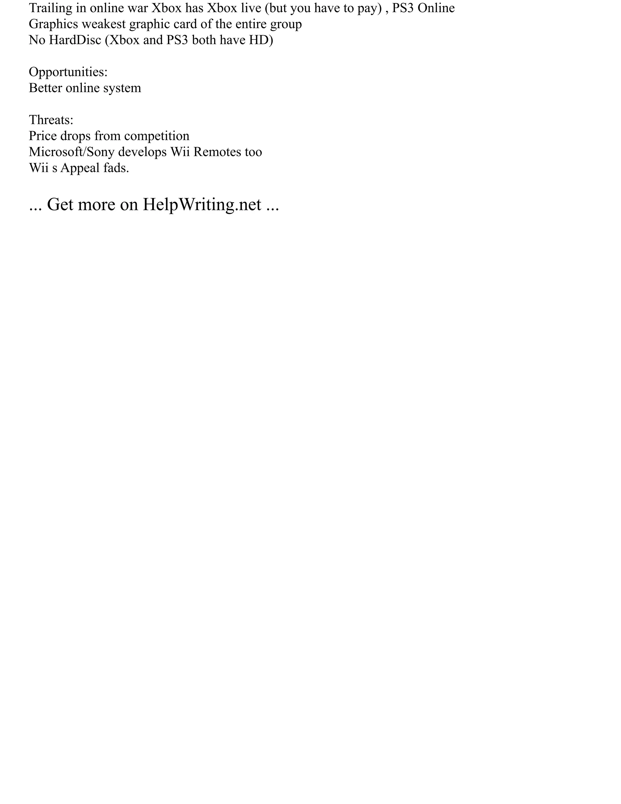 Trailing in online war Xbox has Xbox live (but you have to pay) , PS3 Online
Graphics weakest graphic card of the entire group
No HardDisc (Xbox and PS3 both have HD)
Opportunities:
Better online system
Threats:
Price drops from competition
Microsoft/Sony develops Wii Remotes too
Wii s Appeal fads.
... Get more on HelpWriting.net ...
 