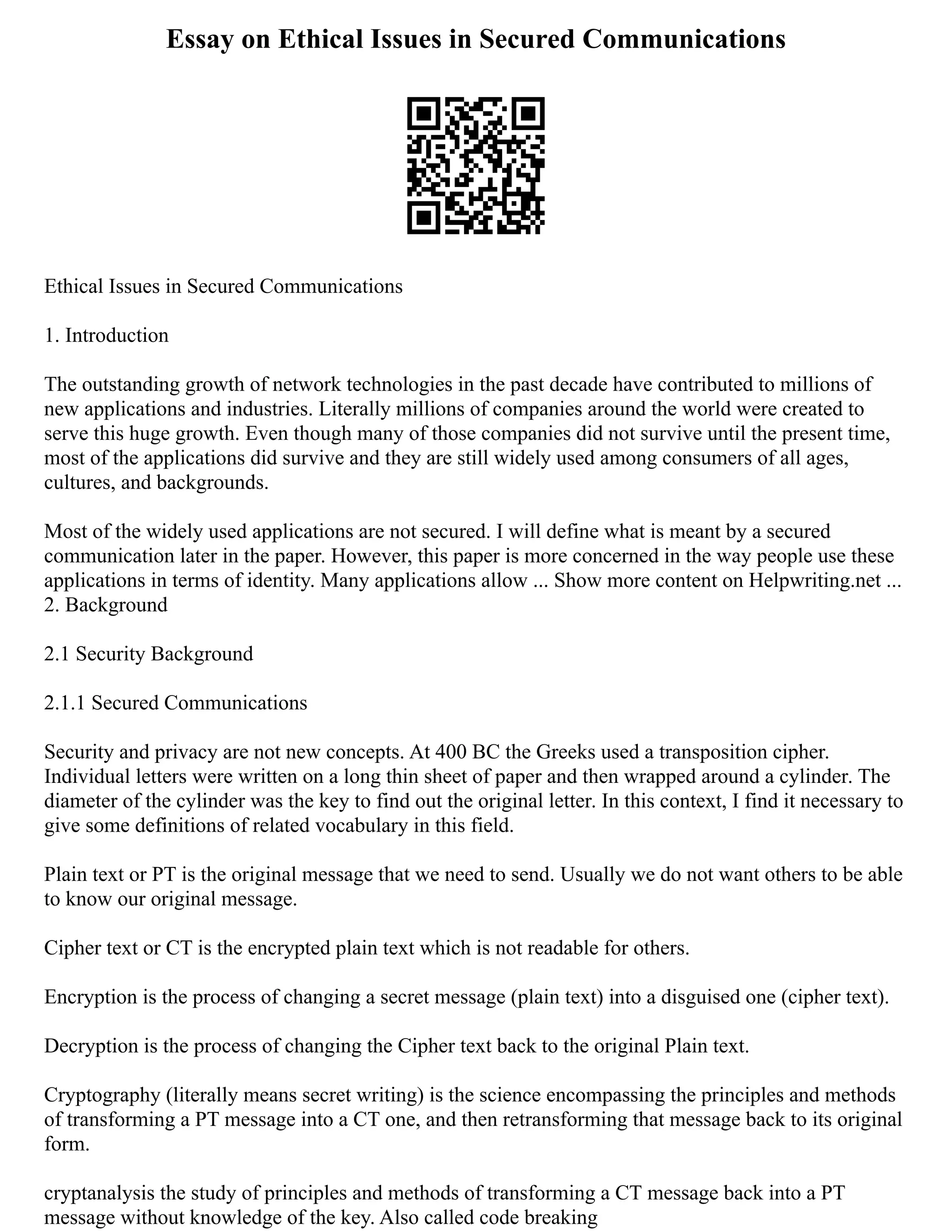 Essay on Ethical Issues in Secured Communications
Ethical Issues in Secured Communications
1. Introduction
The outstanding growth of network technologies in the past decade have contributed to millions of
new applications and industries. Literally millions of companies around the world were created to
serve this huge growth. Even though many of those companies did not survive until the present time,
most of the applications did survive and they are still widely used among consumers of all ages,
cultures, and backgrounds.
Most of the widely used applications are not secured. I will define what is meant by a secured
communication later in the paper. However, this paper is more concerned in the way people use these
applications in terms of identity. Many applications allow ... Show more content on Helpwriting.net ...
2. Background
2.1 Security Background
2.1.1 Secured Communications
Security and privacy are not new concepts. At 400 BC the Greeks used a transposition cipher.
Individual letters were written on a long thin sheet of paper and then wrapped around a cylinder. The
diameter of the cylinder was the key to find out the original letter. In this context, I find it necessary to
give some definitions of related vocabulary in this field.
Plain text or PT is the original message that we need to send. Usually we do not want others to be able
to know our original message.
Cipher text or CT is the encrypted plain text which is not readable for others.
Encryption is the process of changing a secret message (plain text) into a disguised one (cipher text).
Decryption is the process of changing the Cipher text back to the original Plain text.
Cryptography (literally means secret writing) is the science encompassing the principles and methods
of transforming a PT message into a CT one, and then retransforming that message back to its original
form.
cryptanalysis the study of principles and methods of transforming a CT message back into a PT
message without knowledge of the key. Also called code breaking
 