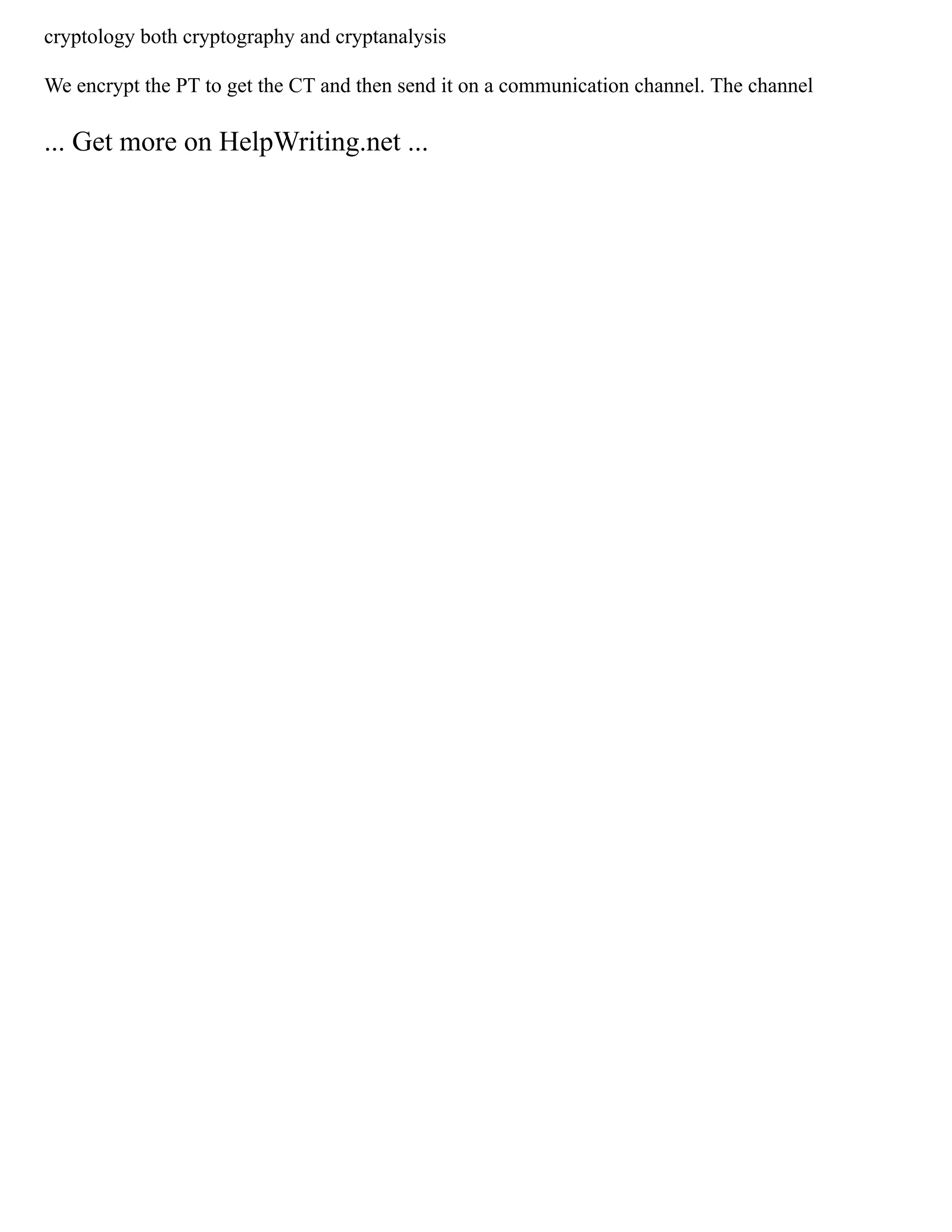 cryptology both cryptography and cryptanalysis
We encrypt the PT to get the CT and then send it on a communication channel. The channel
... Get more on HelpWriting.net ...
 