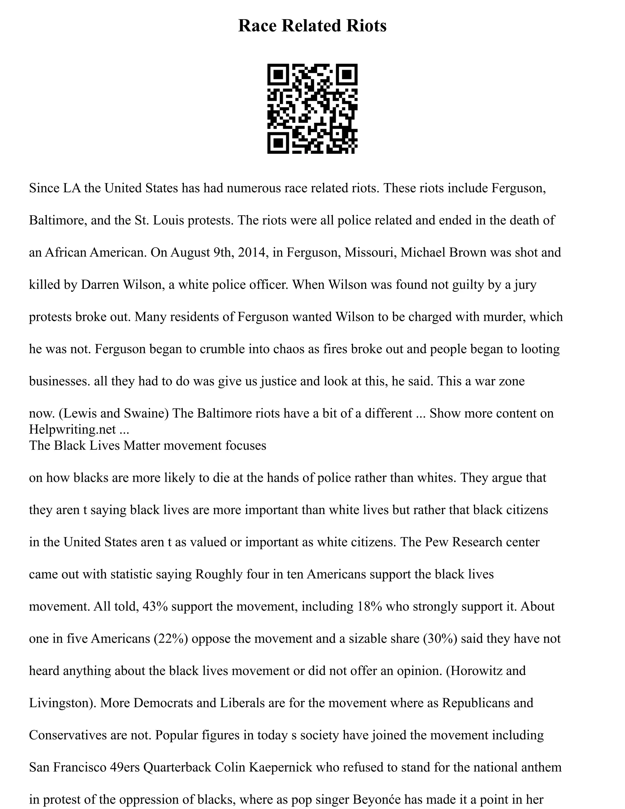 Race Related Riots
Since LA the United States has had numerous race related riots. These riots include Ferguson,
Baltimore, and the St. Louis protests. The riots were all police related and ended in the death of
an African American. On August 9th, 2014, in Ferguson, Missouri, Michael Brown was shot and
killed by Darren Wilson, a white police officer. When Wilson was found not guilty by a jury
protests broke out. Many residents of Ferguson wanted Wilson to be charged with murder, which
he was not. Ferguson began to crumble into chaos as fires broke out and people began to looting
businesses. all they had to do was give us justice and look at this, he said. This a war zone
now. (Lewis and Swaine) The Baltimore riots have a bit of a different ... Show more content on
Helpwriting.net ...
The Black Lives Matter movement focuses
on how blacks are more likely to die at the hands of police rather than whites. They argue that
they aren t saying black lives are more important than white lives but rather that black citizens
in the United States aren t as valued or important as white citizens. The Pew Research center
came out with statistic saying Roughly four in ten Americans support the black lives
movement. All told, 43% support the movement, including 18% who strongly support it. About
one in five Americans (22%) oppose the movement and a sizable share (30%) said they have not
heard anything about the black lives movement or did not offer an opinion. (Horowitz and
Livingston). More Democrats and Liberals are for the movement where as Republicans and
Conservatives are not. Popular figures in today s society have joined the movement including
San Francisco 49ers Quarterback Colin Kaepernick who refused to stand for the national anthem
in protest of the oppression of blacks, where as pop singer Beyonće has made it a point in her
 