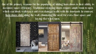 One of the primary reasons for the popularity of sliding barn doors is their ability to
maximize space efficiency. Traditional swinging doors require ample room to open,
which can block walkways and even damage walls with the doorknob. In contrast,
barn doors slide along the wall, eliminating the need for extra floor space and
laying flat when open.
 