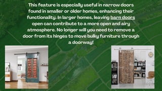 This feature is especially useful in narrow doors
found in smaller or older homes, enhancing their
functionality. In larger homes, leaving barn doors
open can contribute to a more open and airy
atmosphere. No longer will you need to remove a
door from its hinges to move bulky furniture through
a doorway!
 