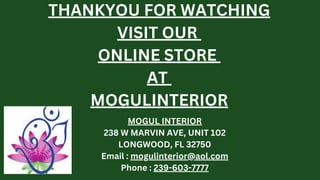 THANKYOU FOR WATCHING
VISIT OUR
ONLINE STORE
AT
MOGULINTERIOR
MOGUL INTERIOR
238 W MARVIN AVE, UNIT 102
LONGWOOD, FL 32750
Email : mogulinterior@aol.com
Phone : 239-603-7777
 