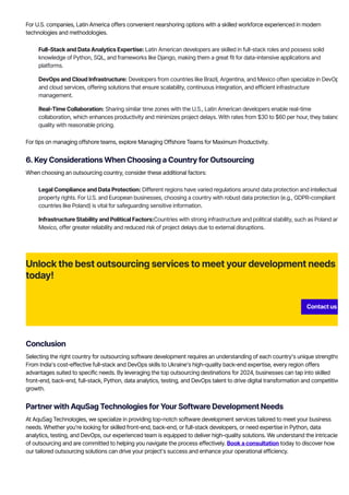 For U.S. companies, Latin America offers convenient nearshoring options with a skilled workforce experienced in modern
technologies and methodologies.
Full-Stack and Data Analytics Expertise: Latin American developers are skilled in full-stack roles and possess solid
knowledge of Python, SQL, and frameworks like Django, making them a great fit for data-intensive applications and
platforms.
DevOps and Cloud Infrastructure: Developers from countries like Brazil, Argentina, and Mexico often specialize in DevOps
and cloud services, offering solutions that ensure scalability, continuous integration, and efficient infrastructure
management.
Real-Time Collaboration: Sharing similar time zones with the U.S., Latin American developers enable real-time
collaboration, which enhances productivity and minimizes project delays. With rates from $30 to $60 per hour, they balance
quality with reasonable pricing.
For tips on managing offshore teams, explore Managing Offshore Teams for Maximum Productivity.
6. Key Considerations When Choosing a Country for Outsourcing
When choosing an outsourcing country, consider these additional factors:
Legal Compliance and Data Protection: Different regions have varied regulations around data protection and intellectual
property rights. For U.S. and European businesses, choosing a country with robust data protection (e.g., GDPR-compliant
countries like Poland) is vital for safeguarding sensitive information.
Infrastructure Stability and Political Factors:Countries with strong infrastructure and political stability, such as Poland and
Mexico, offer greater reliability and reduced risk of project delays due to external disruptions.
Unlock the best outsourcing services to meet your development needs
today!
Contact us
Conclusion
Selecting the right country for outsourcing software development requires an understanding of each country’s unique strengths.
From India’s cost-effective full-stack and DevOps skills to Ukraine’s high-quality back-end expertise, every region offers
advantages suited to specific needs. By leveraging the top outsourcing destinations for 2024, businesses can tap into skilled
front-end, back-end, full-stack, Python, data analytics, testing, and DevOps talent to drive digital transformation and competitive
growth.
Partner with AquSag Technologies for Your Software Development Needs
At AquSag Technologies, we specialize in providing top-notch software development services tailored to meet your business
needs. Whether you're looking for skilled front-end, back-end, or full-stack developers, or need expertise in Python, data
analytics, testing, and DevOps, our experienced team is equipped to deliver high-quality solutions. We understand the intricacies
of outsourcing and are committed to helping you navigate the process effectively. Book a consultation today to discover how
our tailored outsourcing solutions can drive your project’s success and enhance your operational efficiency.
 