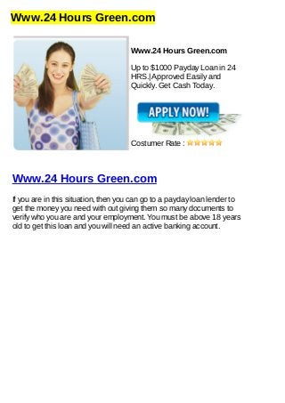 Www.24 Hours Green.com
Www.24 Hours Green.com
Up to $1000 Payday Loan in 24
HRS.| Approved Easily and
Quickly. Get Cash Today.
Costumer Rate :
Www.24 Hours Green.com
If you are in this situation, then you can go to a payday loan lender to
get the money you need with out giving them so many documents to
verify who you are and your employment. You must be above 18 years
old to get this loan and you will need an active banking account.
 