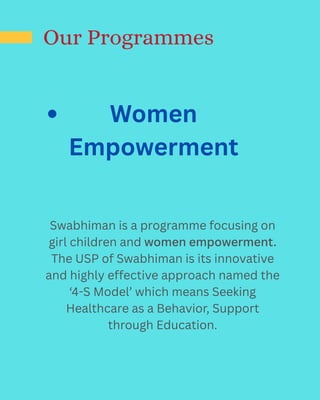 Our Programmes
Women
Empowerment
Swabhiman is a programme focusing on
girl children and women empowerment.
The USP of Swabhiman is its innovative
and highly effective approach named the
‘4-S Model’ which means Seeking
Healthcare as a Behavior, Support
through Education.
 