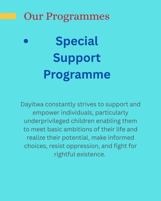 Our Programmes
Special
Support
Programme​
Dayitwa constantly strives to support and
empower individuals, particularly
underprivileged children enabling them
to meet basic ambitions of their life and
realize their potential, make informed
choices, resist oppression, and fight for
rightful existence.
 