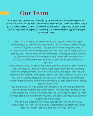 Our Team
Our Team at Dayitwa NGO is made up of individuals from all backgrounds
who have joined forces with their diverse experiences to work toward a single
goal. Social workers, MBAs, chartered accountants, corporate professionals,
consultants, and PR experts are among the many different types of people
who work there.
The staff is made up of a mix of seasoned professionals and eager
newcomers, and everyone is aligned with the foundation’s basic values,
which also guide individual thought and behavior. Dayitwa aims to
establish a culture where employees are free to do high-quality work and
take joy in it. Additionally, all team members have regular opportunities
to communicate with one another. Every participant in events and
activities is intended to feel as much a part of the Dayitwa family as
possible.
The Dayitwa Child Education and Social Welfare Society’s Team members
are dedicated to tackling today’s most pressing problems, including
women’s empowerment, children’s education, and health care in slums
and underdeveloped areas across India. In our ideal India, there would be
no racism, social justice, and people living with dignity. We anticipate
improving the welfare of the underprivileged by assisting them in leading
self-sufficient lives.
Our Team gives the kids a pertinent education so they are prepared for
today’s society and the issues it presents. We have also reached out to
other prestigious universities that share the Council philosophy. To make
our kids stand out from the throng, they are constantly trying to add new
disciplines and courses.
We also have a dedicated wing to assist those who are physically
challenged. For them to feel and be independent, we offer vocational
training in both technical and non-technical domain
 