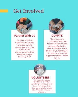 Partner With Us
“Spread the chain of
happiness and society
welfare as a whole,
come together and be
a part of this
momentum directly or
indirectly. Lets join
hand together”.
DONATE
“Some time little
contribution means alot
for self satisfaction and
more satisfaction for
other. Contribute a little
amount of your earning for
the better future or little
support for others”. Thank
you !!!.
Get Involved
VOLUNTEERS
Anyone can join us as a
volunteers to contribute
something for our society and
country as a whole. Some
time your small efforts make
a big difference. Join us as a
volunteers.
 