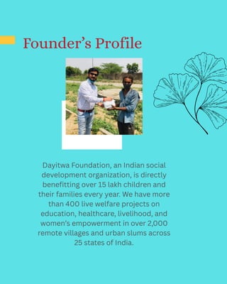 Founder’s Profile
Dayitwa Foundation, an Indian social
development organization, is directly
benefitting over 15 lakh children and
their families every year. We have more
than 400 live welfare projects on
education, healthcare, livelihood, and
women’s empowerment in over 2,000
remote villages and urban slums across
25 states of India.
 