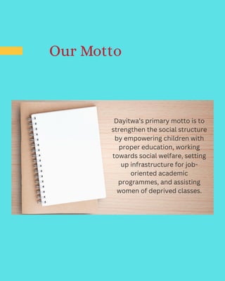 Dayitwa’s primary motto is to
strengthen the social structure
by empowering children with
proper education, working
towards social welfare, setting
up infrastructure for job-
oriented academic
programmes, and assisting
women of deprived classes.
Our Motto
 