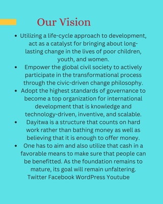 Our Vision
Utilizing a life-cycle approach to development,
act as a catalyst for bringing about long-
lasting change in the lives of poor children,
youth, and women.
Empower the global civil society to actively
participate in the transformational process
through the civic-driven change philosophy.
Adopt the highest standards of governance to
become a top organization for international
development that is knowledge and
technology-driven, inventive, and scalable.
Dayitwa is a structure that counts on hard
work rather than bathing money as well as
believing that it is enough to offer money.
One has to aim and also utilize that cash in a
favorable means to make sure that people can
be benefitted. As the foundation remains to
mature, its goal will remain unfaltering.
Twitter Facebook WordPress Youtube
 
