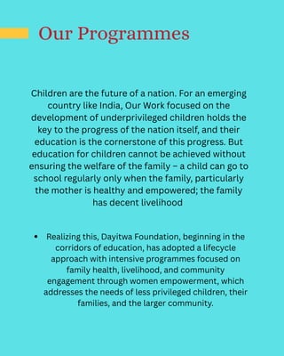 Our Programmes
Children are the future of a nation. For an emerging
country like India, Our Work focused on the
development of underprivileged children holds the
key to the progress of the nation itself, and their
education is the cornerstone of this progress. But
education for children cannot be achieved without
ensuring the welfare of the family – a child can go to
school regularly only when the family, particularly
the mother is healthy and empowered; the family
has decent livelihood
Realizing this, Dayitwa Foundation, beginning in the
corridors of education, has adopted a lifecycle
approach with intensive programmes focused on
family health, livelihood, and community
engagement through women empowerment, which
addresses the needs of less privileged children, their
families, and the larger community.
 