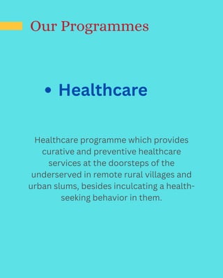 Healthcare
Our Programmes
Healthcare programme which provides
curative and preventive healthcare
services at the doorsteps of the
underserved in remote rural villages and
urban slums, besides inculcating a health-
seeking behavior in them.
 