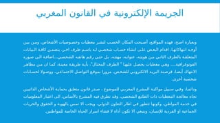 ‫المغربي‬ ‫القانون‬ ‫في‬ ‫اإللكترونية‬ ‫الجريمة‬
‫ن‬ ‫بي‬ ‫ن‬ ‫وم‬ ،‫األشخاص‬ ‫وصيات‬ ‫وخص‬ ‫معطيات‬ ‫ر‬ ‫لنش‬ ‫ب‬ ‫الخص‬ ‫المكان‬ ‫بحت‬ ‫أص‬ ،‫ع‬ ‫المواق‬ ‫فهذه‬ ،‫ح‬ ‫اص‬ ‫وبعبارة‬
‫بيانات‬ ‫ال‬ ‫ة‬ ‫كاف‬ ‫ن‬ ‫يتضم‬ ،‫ر‬ ‫اخ‬ ‫طرف‬ ‫م‬ ‫باس‬ ‫ه‬ ‫ل‬ ‫ي‬ ‫شخص‬ ‫اب‬ ‫حس‬ ‫انشاء‬ ‫ى‬ ‫عل‬ ‫ض‬ ‫البع‬ ‫اقدام‬ ،‫ا‬ ‫انتهاكاته‬ ‫ه‬ ‫أوج‬
...
‫وره‬ ‫ص‬ ‫ى‬ ‫ال‬ ‫ة‬ ‫اضاف‬ ‫ي‬ ‫الشخص‬ ‫ه‬ ‫هاتف‬ ‫م‬ ‫رق‬ ‫ى‬ ‫حت‬ ‫ل‬ ‫ب‬ ،‫ه‬ ‫مهنت‬ ،‫ه‬ ‫عنوان‬ ،‫ه‬ ‫هويت‬ ‫ن‬ ‫م‬ ‫ي‬ ‫الثان‬ ‫بالطرف‬ ‫ة‬ ‫المتعلق‬
" " ....
‫ر‬‫مظاه‬ ‫ن‬ ‫م‬ ‫ان‬ ‫ا‬ ‫كم‬ ،‫ة‬ ‫معين‬ ‫ة‬ ‫طريق‬ ‫ة‬ ‫بأي‬ ، ‫المحتال‬ ‫الطرف‬ ‫ا‬ ‫عليه‬ ‫ل‬ ‫يحص‬ ‫معطيات‬ ‫ي‬ ‫وه‬ ‫الفوتوغرافية‬
‫ابات‬ ‫لحس‬ ‫وال‬ ‫ووص‬ ،‫ي‬ ‫االجتماع‬ ‫ل‬ ‫التواص‬ ‫ع‬ ‫بموق‬ ‫مرورا‬ ،‫ص‬ ‫للشخ‬ ‫ي‬ ‫االلكترون‬ ‫د‬ ‫البري‬ ‫نة‬ ‫قرص‬ ،‫ا‬ ‫أيض‬ ‫االنتهاك‬
.‫أخرى‬ ‫شخصية‬
‫ن‬ ‫الذاتيي‬ ‫األشخاص‬ ‫ة‬ ‫بحماي‬ ‫ق‬ ‫متعل‬ ‫قانون‬ ‫در‬ ‫ص‬ ، ‫للموضوع‬ ‫ي‬ ‫المغرب‬ ‫المشرع‬ ‫ة‬ ‫مواكب‬ ‫بيل‬ ‫س‬ ‫ي‬ ‫وف‬ ،‫ا‬ ‫ودائم‬
‫المعلوميات‬ ‫اعتبار‬ ‫الى‬ ،‫باألساس‬ ‫المشرع‬ ‫فيه‬ ‫تطرق‬ ‫وقد‬ ،‫الشخصي‬ ‫الطابع‬ ‫ذات‬ ‫المعطيات‬ ‫معالجة‬ ‫تجاه‬
‫والحريات‬ ‫الحقوق‬ ‫و‬ ‫بالهوية‬ ‫تمس‬ ‫اال‬ ‫ويجب‬ ،‫الدولي‬ ‫التعاون‬ ‫اطار‬ ‫في‬ ‫تتطور‬ ‫وكونها‬ ،‫المواطن‬ ‫خدمة‬ ‫في‬
.‫للمواطنين‬ ‫الخاصة‬ ‫الحياة‬ ‫اسرار‬ ‫فشاء‬ ‫ال‬ ‫أداة‬ ‫تكون‬ ‫اال‬ ‫وينبغي‬ ،‫لإلنسان‬ ‫الفردية‬ ‫او‬ ‫الجماعية‬
 