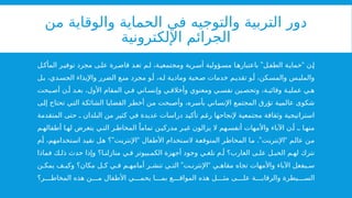 ‫من‬ ‫والوقاية‬ ‫الحماية‬ ‫في‬ ‫والتوجيه‬ ‫التربية‬ ‫دور‬
‫اإللكترونية‬ ‫الجرائم‬
” “
‫ل‬‫المأك‬ ‫ر‬‫توفي‬ ‫مجرد‬ ‫ى‬‫عل‬ ‫رة‬‫قاص‬ ‫د‬‫تع‬ ‫م‬‫ل‬ ،‫ة‬‫ومجتمعي‬ ‫رية‬‫أس‬ ‫ؤولية‬‫مس‬ ‫ا‬‫باعتباره‬ ‫ل‬‫الطف‬ ‫ة‬‫حماي‬ ‫ن‬‫إ‬
‫ل‬‫ب‬ ،‫دي‬‫الجس‬ ‫واإليذاء‬ ‫الضرر‬ ‫ع‬‫من‬ ‫مجرد‬ ‫و‬‫أ‬ ،‫ه‬‫ل‬ ‫ة‬‫ومادي‬ ‫حية‬‫ص‬ ‫خدمات‬ ‫م‬‫تقدي‬ ‫و‬‫أ‬ ،‫كن‬‫والمس‬ ‫س‬‫والملب‬
‫بحت‬ ‫أص‬ ‫ن‬ ‫أ‬ ‫د‬ ‫بع‬ ،‫األول‬ ‫المقام‬ ‫ي‬ ‫ف‬ ‫اني‬ ‫وإنس‬ ‫ي‬ ‫وأخالق‬ ‫ومعنوي‬ ‫ي‬ ‫نفس‬ ‫ين‬ ‫وتحص‬ ،‫ة‬ ‫وقائي‬ ‫ة‬ ‫عملي‬ ‫ي‬ ‫ه‬
‫إلى‬ ‫تحتاج‬ ‫التي‬ ‫الشائكة‬ ‫القضايا‬ ‫أخطر‬ ‫من‬ ‫وأصبحت‬ ،‫بأسره‬ ‫اإلنساني‬ ‫المجتمع‬ ‫تؤرق‬ ‫عالمية‬ ‫شكوى‬
‫المتقدمة‬ ‫حتى‬ ‫ـ‬ ‫البلدان‬ ‫من‬ ‫كثير‬ ‫في‬ ‫عديدة‬ ‫دراسات‬ ‫تأكيد‬ ‫رغم‬ ‫إلنجاحها‬ ‫مجتمعية‬ ‫وثقافة‬ ‫استراتيجية‬
‫م‬ ‫أطفاله‬ ‫ا‬ ‫له‬ ‫يتعرض‬ ‫ي‬ ‫الت‬ ‫ر‬ ‫المخاط‬ ً‫تماما‬ ‫ن‬ ‫مدركي‬ ‫ر‬ ‫غي‬ ‫يزالون‬ ‫ال‬ ‫هم‬ ‫أنفس‬ ‫واألمهات‬ ‫اآلباء‬ ‫ن‬ ‫أ‬ ‫ـ‬ ‫ا‬ ‫منه‬
” “ .” “
‫أم‬ ،‫استخدامهم‬ ‫نقيد‬ ‫هل‬ ‫؟‬ ‫اإلنترنت‬ ‫األطفال‬ ‫الستخدام‬ ‫المتوقعة‬ ‫المخاطر‬ ‫ما‬ ‫اإلنترنت‬ ‫عالم‬ ‫من‬
‫فماذا‬ ‫ك‬ ‫ذل‬ ‫حدث‬ ‫وإذا‬ ‫ا؟‬ ‫منازلن‬ ‫ي‬ ‫ف‬ ‫بيوتر‬ ‫الكم‬ ‫أجهزة‬ ‫وجود‬ ‫ي‬ ‫نلغ‬ ‫م‬ ‫أ‬ ‫الغارب؟‬ ‫ى‬ ‫عل‬ ‫ل‬ ‫الحب‬ ‫م‬ ‫له‬ ‫نترك‬
” “
‫ن‬ ‫يمك‬ ‫ف‬ ‫وكي‬ ‫مكان؟‬ ‫ل‬ ‫ك‬ ‫ي‬ ‫ف‬ ‫م‬ ‫أمامه‬ ‫ر‬ ‫تنش‬ ‫ي‬ ‫الت‬ ‫ت‬ ‫اإلنترن‬ ‫ي‬ ‫مقاه‬ ‫تجاه‬ ‫واألمهات‬ ‫اآلباء‬ ‫يفعل‬ ‫س‬
‫ر؟‬ ‫المخاط‬ ‫هذه‬ ‫ن‬ ‫م‬ ‫األطفال‬ ‫ي‬ ‫يحم‬ ‫ا‬ ‫بم‬ ‫ع‬ ‫المواق‬ ‫هذه‬ ‫ل‬ ‫مث‬ ‫ى‬ ‫عل‬ ‫ة‬ ‫والرقاب‬ ‫يطرة‬ ‫الس‬
 