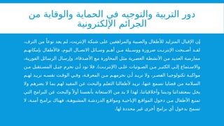 ‫من‬ ‫والوقاية‬ ‫الحماية‬ ‫في‬ ‫والتوجيه‬ ‫التربية‬ ‫دور‬
‫اإللكترونية‬ ‫الجرائم‬
،‫الترف‬ ‫من‬ ً‫نوعا‬ ‫يعد‬ ‫لم‬ ،‫اإلنترنت‬ ‫شبكة‬ ‫على‬ ‫والمراهقين‬ ‫والصبية‬ ‫لألطفال‬ ‫المتزايد‬ ‫اإلقبال‬ ‫إن‬
‫م‬ ‫بإمكانه‬ ‫فاألطفال‬ ،‫اليوم‬ ‫ال‬ ‫االتص‬ ‫ائل‬ ‫وس‬ ‫م‬ ‫أه‬ ‫ن‬ ‫م‬ ‫يلة‬ ‫ووس‬ ‫ضرورة‬ ‫ت‬ ‫اإلنترن‬ ‫بحت‬ ‫أص‬ ‫د‬ ‫لق‬
،‫الفورية‬ ‫الرسائل‬ ‫وإرسال‬ ،‫األصدقاء‬ ‫مع‬ ‫المحاورة‬ ‫مثل‬ ‫العصرية‬ ‫األنشطة‬ ‫من‬ ‫العديد‬ ‫ممارسة‬
.) (
‫ن‬ ‫م‬ ‫تقبل‬ ‫المس‬ ‫ل‬ ‫جي‬ ‫نحرم‬ ‫ن‬ ‫أ‬ ‫نود‬ ‫فال‬ ‫ت‬ ‫اإلنترن‬ ‫ى‬ ‫عل‬ ‫وتيات‬ ‫الص‬ ‫ن‬ ‫م‬ ‫ر‬ ‫الكثي‬ ‫ى‬ ‫إل‬ ‫تماع‬ ‫واالس‬
‫م‬ ‫له‬ ‫د‬ ‫نري‬ ‫ه‬ ‫نفس‬ ‫ت‬ ‫الوق‬ ‫ي‬ ‫وف‬ ،‫ة‬ ‫المعرف‬ ‫ن‬ ‫م‬ ‫م‬ ‫نحرمه‬ ‫ن‬ ‫أ‬ ‫د‬ ‫نري‬ ‫وال‬ ،‫ر‬ ‫العص‬ ‫ا‬ ‫تكنولوجي‬ ‫ة‬ ‫مواكب‬
‫وال‬ ‫يضرهم‬ ‫ال‬ ‫بما‬ ‫لهم‬ ‫المفيد‬ ‫عن‬ ‫والبحث‬ ‫التعلم‬ ‫ألطفالنا‬ ‫نريد‬ ،‫عنها‬ ‫نسمع‬ ‫قضايا‬ ‫من‬ ‫السالمة‬
‫التي‬ ‫البرامج‬ ‫عن‬ ‫والبحث‬ً ‫أوال‬ ‫بأنفسنا‬ ‫االستعانة‬ ‫من‬ ‫بد‬ ‫ال‬ ‫لهذا‬ ،‫وأخالقياتنا‬ ‫وديننا‬ ‫بمعتقداتنا‬ ‫يخل‬
‫ال‬ ،‫ة‬ ‫آمن‬ ‫ج‬ ‫برام‬ ‫فهناك‬ ،‫ة‬ ‫المشبوه‬ ‫ة‬ ‫الدردش‬ ‫ع‬ ‫ومواق‬ ‫ة‬ ‫اإلباحي‬ ‫ع‬ ‫المواق‬ ‫دخول‬ ‫ن‬ ‫م‬ ‫األطفال‬ ‫ع‬ ‫تمن‬
.‫لها‬ ‫محددة‬ ‫غير‬ ‫أخرى‬ ‫برامج‬ ‫أي‬ ‫بدخول‬ ‫تسمح‬
 