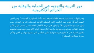 ‫من‬ ‫والوقاية‬ ‫الحماية‬ ‫في‬ ‫والتوجيه‬ ‫التربية‬ ‫دور‬
‫اإللكترونية‬ ‫الجرائم‬
” ”
‫األمور‬ ‫ن‬ ‫وم‬ ، ‫ت‬ ‫اإلنترن‬ ‫بـ‬ ‫الهم‬ ‫اتص‬ ‫أثناء‬ ‫ة‬ ‫دقيق‬ ‫ة‬ ‫متابع‬ ‫ا‬ ‫أطفالن‬ ‫ة‬ ‫متابع‬ ‫ا‬ ‫علين‬ ‫ب‬ ‫يج‬ ،‫ة‬‫النهاي‬ ‫ي‬ ‫وف‬
‫بحيث‬ ،‫المنزل‬ ‫من‬ ‫عام‬ ‫مكان‬ ‫في‬ ‫باإلنترنت‬ ‫المتصل‬ ‫اآللي‬ ‫الحاسب‬ ‫جهاز‬ ‫يكون‬ ‫أن‬ ً‫أيضا‬ ‫المهمة‬
‫ر‬ ‫األم‬ ‫ي‬ ‫لول‬ ‫نى‬ ‫يتس‬ ‫ى‬ ‫حت‬ ‫ة‬ ‫الخاص‬ ‫األطفال‬ ‫ة‬ ‫غرف‬ ‫ي‬ ‫ف‬ ‫يكون‬ ‫وال‬ ،ً ‫مثال‬ ‫الجلوس‬ ‫ة‬ ‫غرف‬ ‫ي‬ ‫ف‬ ‫يكون‬
‫م‬ ‫وتوعيته‬ ‫م‬ ‫وتحذيره‬ ‫ت‬ ‫اإلنترن‬ ‫ه‬ ‫أبنائ‬ ‫فح‬ ‫تص‬ ‫أثناء‬ ‫يدور‬ ‫ا‬ ‫م‬ ‫ة‬ ‫ومعرف‬ ،‫قرب‬ ‫ن‬ ‫ع‬ ‫ه‬ ‫أطفال‬ ‫ة‬ ‫متابع‬
‫واآلخر‬ ‫الحين‬ ‫بين‬ ‫عنها‬ ‫نسمع‬ ‫التي‬ ‫المآسي‬ ‫تتكرر‬ ‫وال‬ ‫لها‬ ‫فريسة‬ ‫يقعون‬ ‫ال‬ ‫حتى‬ ‫السيئة‬ ‫باألمور‬
.”‫المحظور‬ ‫في‬ ‫يقعوا‬ ‫ال‬ ‫حتى‬
 