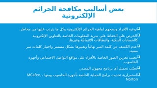 ‫الجرائم‬ ‫مكافحة‬ ‫أساليب‬ ‫بعض‬
‫اإللكترونية‬

.‫مخاطر‬ ‫من‬ ‫عليها‬ ‫يترتب‬ ‫ما‬ ‫وكل‬ ‫اإللكترونية‬ ‫الجرائم‬ ‫لماهية‬ ‫ونصحهم‬ ‫األفراد‬ ‫توعية‬

‫اإللكترونية‬ ‫بالعناوين‬ ‫الخاصة‬ ‫المعلومات‬ ‫سرية‬ ‫على‬ ‫الحفاظ‬ ‫على‬ ‫الحرص‬
.‫وغيرها‬ ‫ة‬ّ‫االئتماني‬ ‫والبطاقات‬ ،‫البنكية‬ ‫كالحسابات‬

‫سر‬ ‫كلمات‬ ‫واختيار‬ ‫مستمر‬ ‫بشكل‬ ‫وتغييرها‬ ً‫نهائيا‬ ‫السر‬ ‫كلمة‬ ‫عن‬ ‫الكشف‬ ‫عدم‬
.‫صعبة‬

‫وأجهزة‬ ‫االجتماعي‬ ‫التواصل‬ ‫مواقع‬ ‫على‬ ‫باألفراد‬ ‫الخاصة‬ ‫الصور‬ ‫تخزين‬ ‫تجنب‬
.‫الحاسوب‬

.‫المصدر‬ ‫مجهول‬ ‫برنامج‬ ‫أي‬ ‫تحميل‬ ‫ب‬ّ‫تجن‬

، ‫ومنها‬ ‫الحاسوب‬ ‫بأجهزة‬ ‫الخاصة‬ ‫الحماية‬ ‫برامج‬ ‫تحديث‬ ‫استمرارية‬
MCafee,
Norton
 