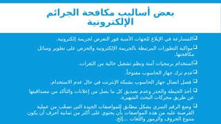 ‫الجرائم‬ ‫مكافحة‬ ‫أساليب‬ ‫بعض‬
‫اإللكترونية‬

.‫إلكترونية‬ ‫لجريمة‬ ‫التعرض‬ ‫فور‬ ‫األمنية‬ ‫للجهات‬ ‫اإلبالغ‬ ‫في‬ ‫المسارعة‬

‫وسائل‬ ‫تطوير‬ ‫على‬ ‫والحرص‬ ‫اإللكترونية‬ ‫بالجريمة‬ ‫المرتبطة‬ ‫التطورات‬ ‫مواكبة‬
.‫مكافحتها‬

.‫الثغرات‬ ‫من‬ ‫خالية‬ ‫تشغيل‬ ‫ونظم‬ ‫آمنة‬ ‫برمجيات‬ ‫استخدام‬

.ً‫مفتوحا‬ ‫الحاسوب‬ ‫جهاز‬ ‫ترك‬ ‫عدم‬

.‫االستخدام‬ ‫عدم‬ ‫حال‬ ‫في‬ ‫اإلنترنت‬ ‫بشبكة‬ ‫الحاسوب‬ ‫جهاز‬ ‫اتصال‬ ‫فصل‬

‫مصداقيتها‬ ‫من‬ ‫والتأكد‬ ‫إعالنات‬ ‫من‬ ‫يصل‬ ‫ما‬ ‫كل‬ ‫تصديق‬ ‫وعدم‬ ‫والحذر‬ ‫الحيطة‬ ‫أخذ‬
.‫الشهيرة‬ ‫البحث‬ ‫محركات‬ ‫طريق‬ ‫عن‬

‫عملية‬ ‫من‬ ‫ب‬ّ‫ع‬‫تص‬ ‫التي‬ ‫الجيدة‬ ‫للمواصفات‬ ‫مطابق‬ ‫بشكل‬ ‫السري‬ ‫الرقم‬ ‫وضع‬
‫يكون‬ ‫أن‬ ‫أحرف‬ ‫ثمانية‬ ‫من‬ ‫أكثر‬ ‫على‬ ‫يحتوي‬ ‫بأن‬ ‫المواصفات‬ ‫هذه‬ ‫من‬ ‫عليه‬ ‫القرصنة‬
. ...
‫إلخ‬ ‫واللغات‬ ‫والرموز‬ ‫الحروف‬ ‫متنوع‬
 