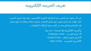 ‫اإللكترونية‬ ‫الجريمة‬ ‫تعريف‬
‫المجرم‬ ‫حصول‬ ‫عنها‬ ‫ينتج‬ ،‫اإللكترونية‬ ‫االجهزة‬ ‫باستخدام‬ ‫يتم‬ ‫قانوني‬ ‫غير‬ ‫سلوك‬ ‫كل‬ ‫هي‬
‫هدف‬ ‫يكون‬ ‫ا‬ ‫م‬ ‫ا‬ ‫وغالب‬ ‫ة‬ ‫مقابل‬ ‫ارة‬ ‫خس‬ ‫ة‬ ‫الضحي‬ ‫ل‬ ‫تحمي‬ ‫ع‬ ‫م‬ ‫ة‬ ‫معنوي‬ ‫و‬ ‫أ‬ ‫ة‬ ‫مادي‬ ‫د‬ ‫فوائ‬ ‫ى‬ ‫عل‬
.‫المعلومات‬ ‫إتالف‬ ‫أو‬ ‫سرقة‬ ‫أجل‬ ‫من‬ ‫القرصنة‬ ‫هو‬ ‫الجرائم‬ ‫هذه‬
: ‫منها‬ ‫عدة‬ ‫مسميات‬ ‫لها‬ ‫اإللكترونية‬ ‫والجريمة‬

‫اإلنترنت‬ ‫جرائم‬
Computer Crime

‫العالية‬ ‫التقنية‬ ‫جرائم‬
Hi-tech Crime

‫السايبرية‬ ‫الجريمة‬
Cyber Crime
 