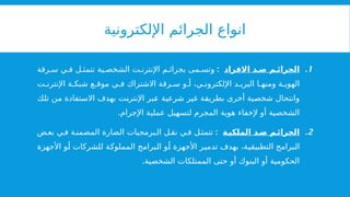 ‫اإللكترونية‬ ‫الجرائم‬ ‫انواع‬
.1
‫االفراد‬ ‫د‬ ‫ض‬ ‫م‬ ‫الجرائ‬
:
‫رقة‬ ‫س‬ ‫ي‬ ‫ف‬ ‫ل‬ ‫تتمث‬ ‫ية‬ ‫الشخص‬ ‫ت‬ ‫اإلنترن‬ ‫م‬ ‫بجرائ‬ ‫مى‬ ‫وتس‬
‫ت‬ ‫اإلنترن‬ ‫ة‬ ‫شبك‬ ‫ع‬ ‫موق‬ ‫ي‬ ‫ف‬ ‫االشتراك‬ ‫رقة‬ ‫س‬ ‫و‬ ‫أ‬ ،‫ي‬ ‫اإللكترون‬ ‫د‬ ‫البري‬ ‫ا‬ ‫ومنه‬ ‫ة‬ ‫الهوي‬
‫تلك‬ ‫من‬ ‫االستفادة‬ ‫بهدف‬ ‫اإلنترنت‬ ‫عبر‬ ‫شرعية‬ ‫غير‬ ‫بطريقة‬ ‫أخرى‬ ‫شخصية‬ ‫وانتحال‬
.‫اإلجرام‬ ‫عملية‬ ‫لتسهيل‬ ‫المجرم‬ ‫هوية‬ ‫إلخفاء‬ ‫أو‬ ‫الشخصية‬
.2
‫ة‬‫الملكي‬ ‫د‬‫ض‬ ‫م‬‫الجرائ‬
:
‫ض‬‫بع‬ ‫ي‬‫ف‬ ‫ة‬‫المضمن‬ ‫الضارة‬ ‫برمجيات‬‫ال‬ ‫ل‬ ‫نق‬ ‫ي‬‫ف‬ ‫ل‬‫تتمث‬
‫األجهزة‬ ‫أو‬ ‫للشركات‬ ‫المملوكة‬ ‫البرامج‬ ‫أو‬ ‫األجهزة‬ ‫تدمير‬ ‫بهدف‬ ،‫التطبيقية‬ ‫البرامج‬
.‫الشخصية‬ ‫الممتلكات‬ ‫حتى‬ ‫أو‬ ‫البنوك‬ ‫أو‬ ‫الحكومية‬
 