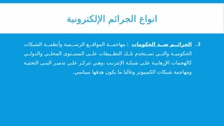 ‫اإللكترونية‬ ‫الجرائم‬ ‫انواع‬
.3
‫الحكومات‬ ‫د‬ ‫ض‬ ‫م‬ ‫الجرائ‬
:
‫الشبكات‬ ‫ة‬ ‫وأنظم‬ ‫مية‬ ‫الرس‬ ‫ع‬ ‫المواق‬ ‫ة‬ ‫مهاجم‬
‫ي‬ ‫والدول‬ ‫ي‬ ‫المحل‬ ‫توى‬ ‫المس‬ ‫ى‬ ‫عل‬ ‫بيقات‬ ‫التط‬ ‫ك‬ ‫تل‬ ‫تخدم‬ ‫تس‬ ‫ي‬ ‫والت‬ ‫ة‬ ‫الحكومي‬
‫ة‬ ‫التحتي‬ ‫ى‬ ‫البن‬ ‫ر‬ ‫تدمي‬ ‫ى‬ ‫عل‬ ‫ز‬ ‫تترك‬ ‫ي‬ ‫وه‬، ‫ت‬ ‫اإلنترن‬ ‫ة‬ ‫شبك‬ ‫ى‬ ‫عل‬ ‫ة‬ ‫اإلرهابي‬ ‫كالهجمات‬
.‫سياسي‬ ‫هدفها‬ ‫يكون‬ ‫ما‬ ‫وغالبا‬ ‫الكمبيوتر‬ ‫شبكات‬ ‫ومهاجمة‬
 