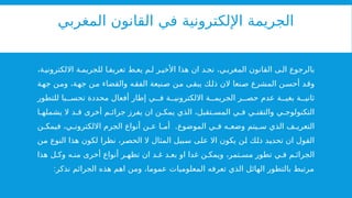 ‫المغربي‬ ‫القانون‬ ‫في‬ ‫اإللكترونية‬ ‫الجريمة‬
،‫ة‬‫االلكتروني‬ ‫ة‬ ‫للجريم‬ ‫ا‬ ‫تعريف‬ ‫ط‬ ‫يع‬ ‫م‬‫ل‬ ‫ر‬‫األخي‬ ‫هذا‬ ‫ان‬ ‫د‬ ‫نج‬ ،‫ي‬‫المغرب‬ ‫القانون‬ ‫ى‬ ‫ال‬ ‫بالرجوع‬
‫جهة‬ ‫ومن‬ ،‫جهة‬ ‫من‬ ‫والقضاء‬ ‫الفقه‬ ‫صنيعة‬ ‫من‬ ‫يبقى‬ ‫ذلك‬ ‫الن‬ ‫صنعا‬ ‫المشرع‬ ‫أحسن‬ ‫وقد‬
‫للتطور‬ ‫با‬ ‫تحس‬ ‫محددة‬ ‫أفعال‬ ‫إطار‬ ‫ي‬ ‫ف‬ ‫ة‬ ‫االلكتروني‬ ‫ة‬ ‫الجريم‬ ‫ر‬ ‫حص‬ ‫عدم‬ ‫ة‬ ‫بغي‬ ‫ة‬ ‫ثاني‬
‫ا‬ ‫يشمله‬ ‫ال‬ ‫د‬ ‫ق‬ ‫أخرى‬ ‫م‬ ‫جرائ‬ ‫يفرز‬ ‫ان‬ ‫ن‬ ‫يمك‬ ‫الذي‬ ،‫تقبل‬ ‫المس‬ ‫ي‬ ‫ف‬ ‫ي‬ ‫والتقن‬ ‫ي‬ ‫التكنولوج‬
.
‫ن‬ ‫فيمك‬ ،‫ي‬ ‫االلكترون‬ ‫الجرم‬ ‫أنواع‬ ‫ن‬ ‫ع‬ ‫ا‬ ‫أم‬ ‫الموضوع‬ ‫ي‬ ‫ف‬ ‫ه‬ ‫وضع‬ ‫يتم‬ ‫س‬ ‫الذي‬ ‫ف‬ ‫التعري‬
‫من‬ ‫النوع‬ ‫هذا‬ ‫لكون‬ ‫نظرا‬ ،‫الحصر‬ ‫ال‬ ‫المثال‬ ‫سبيل‬ ‫على‬ ‫اال‬ ‫يكون‬ ‫لن‬ ‫ذلك‬ ‫تحديد‬ ‫ان‬ ‫القول‬
‫هذا‬ ‫ل‬ ‫وك‬ ‫ه‬ ‫من‬ ‫أخرى‬ ‫أنواع‬ ‫ر‬ ‫تظه‬ ‫ان‬ ‫د‬ ‫غ‬ ‫د‬ ‫بع‬ ‫او‬ ‫غدا‬ ‫ن‬ ‫ويمك‬ ،‫تمر‬ ‫مس‬ ‫تطور‬ ‫ي‬ ‫ف‬ ‫م‬ ‫الجرائ‬
:‫نذكر‬ ‫الجرائم‬ ‫هذه‬ ‫اهم‬ ‫ومن‬ ،‫عموما‬ ‫المعلوميات‬ ‫تعرفه‬ ‫الذي‬ ‫الهائل‬ ‫بالتطور‬ ‫مرتبط‬
 