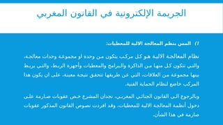 ‫المغربي‬ ‫القانون‬ ‫في‬ ‫اإللكترونية‬ ‫الجريمة‬
)1
:‫للمعطيات‬ ‫االلية‬ ‫المعالجة‬ ‫بنظم‬ ‫المس‬
‫و‬ ‫ه‬ ‫ة‬ ‫االلي‬ ‫ة‬ ‫المعالج‬ ‫نظام‬
،‫ة‬ ‫معالج‬ ‫وحدات‬ ‫ة‬ ‫مجموع‬ ‫او‬ ‫وحدة‬ ‫ن‬ ‫م‬ ‫يتكون‬ ‫ب‬ ‫مرك‬ ‫ل‬ ‫ك‬
‫ط‬ ‫يرب‬ ‫ي‬ ‫والت‬ ،‫ط‬ ‫الرب‬ ‫وأجهزة‬ ‫والمعطيات‬ ‫برامج‬ ‫وال‬ ‫الذاكرة‬ ‫ن‬ ‫م‬ ‫ا‬ ‫منه‬ ‫ل‬ ‫ك‬ ‫تتكون‬ ‫ي‬ ‫والت‬
‫هذا‬ ‫يكون‬ ‫ان‬ ‫ى‬‫عل‬ ،‫معينة‬ ‫ة‬‫نتيج‬ ‫ق‬‫تتحق‬ ‫طريقها‬ ‫عن‬ ‫التي‬ ،‫العالقات‬ ‫من‬ ‫مجموعة‬ ‫بينها‬
.‫الفنية‬ ‫الحماية‬ ‫لنظام‬ ‫خاضع‬ ‫المركب‬
‫ى‬ ‫عل‬ ‫ارمة‬ ‫ص‬ ‫عقوبات‬ ‫ص‬ ‫خ‬ ‫المشرع‬ ‫نجدان‬ ،‫ي‬ ‫المغرب‬ ‫ي‬ ‫الجنائ‬ ‫القانون‬ ‫ى‬ ‫ال‬ ‫وبالرجوع‬
‫عقوبات‬ ‫المذكور‬ ‫القانون‬ ‫نصوص‬ ‫افردت‬ ‫وقد‬ ،‫للمعطيات‬ ‫االلية‬ ‫المعالجة‬ ‫أنظمة‬ ‫دخول‬
.‫الشأن‬ ‫هذا‬ ‫في‬ ‫صارمة‬
 
