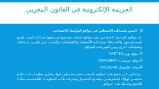 ‫المغربي‬ ‫القانون‬ ‫في‬ ‫اإللكترونية‬ ‫الجريمة‬
)2
:‫االجتماعي‬ ‫التواصل‬ ‫مواقع‬ ‫عبر‬ ‫األشخاص‬ ‫بحسابات‬ ‫المس‬
‫ع‬‫لجم‬ ،‫برى‬‫ك‬ ‫شركات‬ ‫ا‬‫وتبرمجه‬ ‫سها‬‫تؤس‬ ‫خدمات‬ ‫ع‬‫مواق‬ ‫ي‬‫ه‬ ،‫ي‬‫االجتماع‬ ‫ل‬‫التواص‬ ‫ع‬‫مواق‬ ‫ان‬
‫داقات‬ ‫ص‬ ‫ن‬ ‫تكوي‬ ‫ن‬ ‫ع‬ ‫ث‬ ‫والبح‬ ،‫واالهتمامات‬ ‫ة‬ ‫األنشط‬ ‫ة‬ ‫لمشارك‬ ‫دقاء‬ ‫واألص‬ ‫تخدمين‬ ‫المس‬
:‫المواقع‬ ‫هذه‬ ‫أشهر‬ ‫ومن‬ ،‫أخرى‬ ‫واهتمامات‬

-‫تويتر‬ ‫موقع‬
TWITTER

-‫انستجرام‬ ‫موقع‬
INSTAGRAM

-‫الفاسبوك‬ ‫موقع‬
FACEBOOK
‫طابع‬ ‫ذات‬ ‫معلومات‬ ‫وتخزن‬ ،‫فيها‬ ‫منخرطين‬ ‫تضم‬ ‫أصبحت‬ ،‫المواقع‬ ‫هذه‬ ‫جميع‬ ‫فان‬ ،‫وبالتالي‬
‫ا‬ ‫متاح‬ ،‫ية‬ ‫الشخص‬ ‫المعلومات‬ ‫م‬ ‫تلك‬ ‫ة‬ ‫ومعرف‬ ‫ول‬ ‫الحص‬ ‫بح‬ ‫وأص‬ ،‫ن‬ ‫المنخرطي‬ ‫لهؤالء‬ ‫ي‬ ‫شخص‬
.‫المواقع‬ ‫هذه‬ ‫بواسطة‬ ‫للجميع‬
 