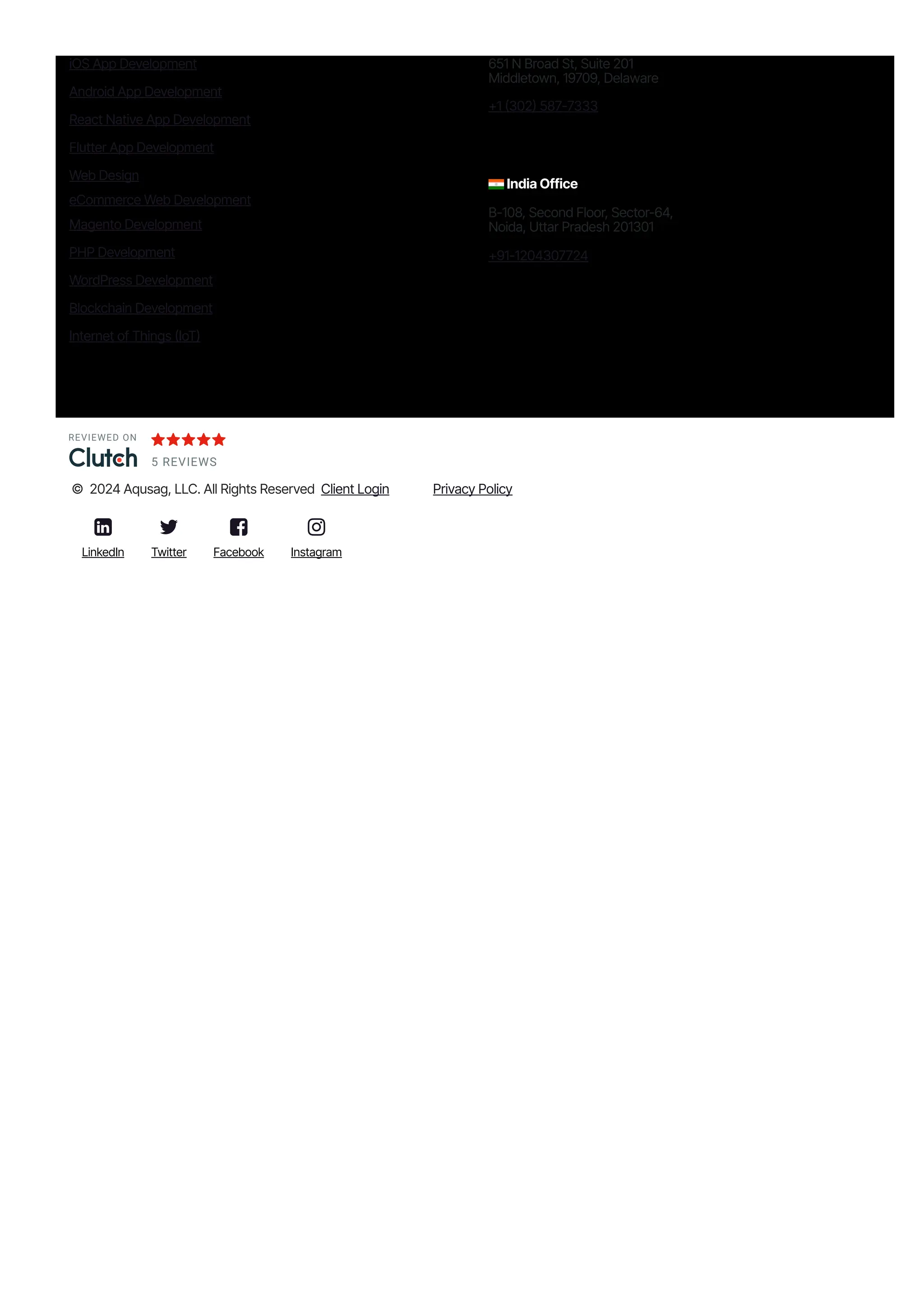 iOS App Development
Android App Development
React Native App Development
Flutter App Development
Web Design
eCommerce Web Development
Magento Development
PHP Development
WordPress Development
Blockchain Development
Internet of Things 몭IoT몭
651 N Broad St, Suite 201
Middletown, 19709, Delaware
몭1 몭302몭 587몭7333
India Office
B몭108, Second Floor, Sector-64,
Noida, Uttar Pradesh 201301
몭91몭1204307724
REVIEWED ON
5 REVIEWS
© 2024 Aqusag, LLC. All Rights Reserved Client Login Privacy Policy

LinkedIn

Twitter

Facebook

Instagram
 