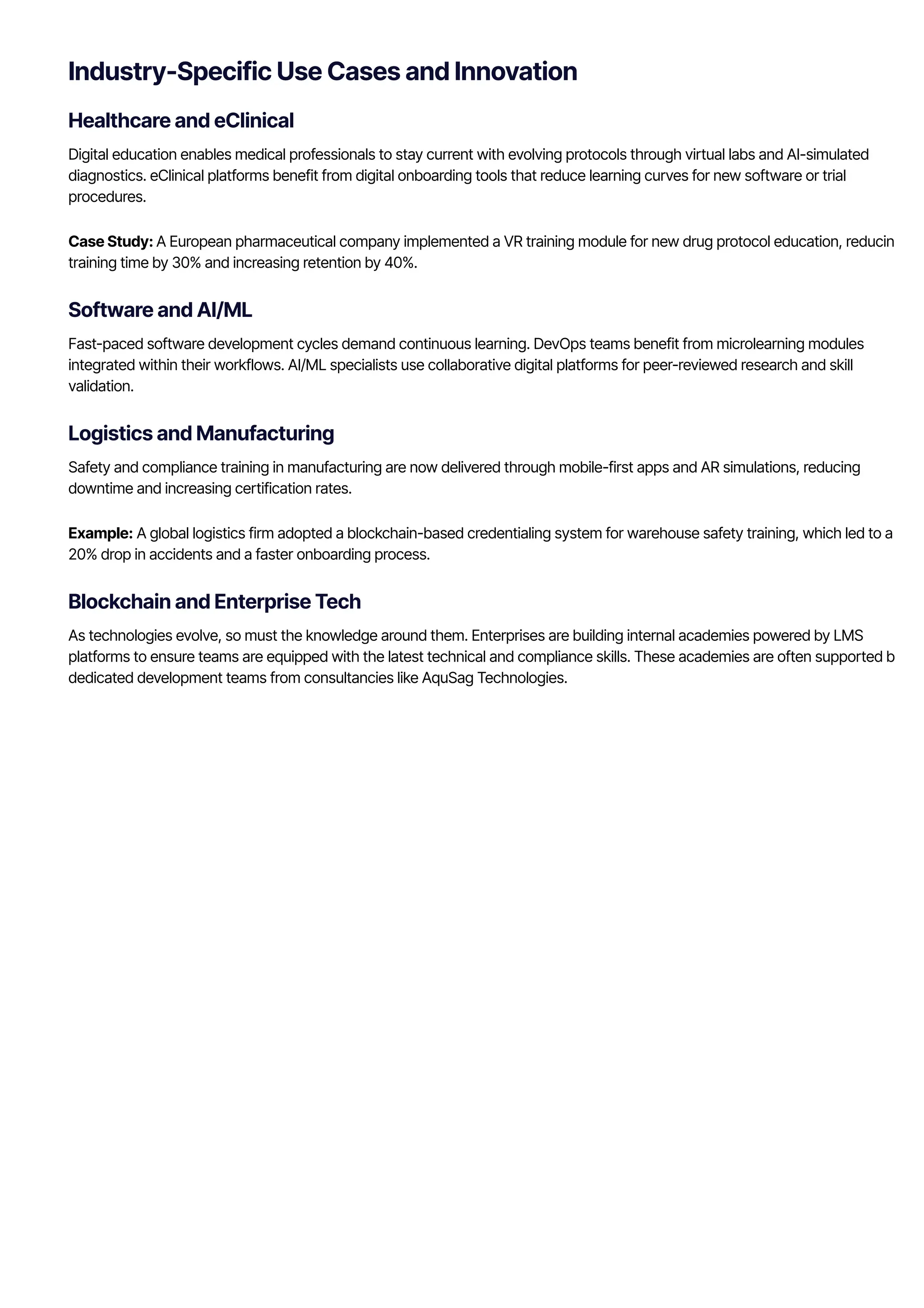 Industry-Specific Use Cases and Innovation
Healthcare and eClinical
Digital education enables medical professionals to stay current with evolving protocols through virtual labs and AI-simulated
diagnostics. eClinical platforms benefit from digital onboarding tools that reduce learning curves for new software or trial
procedures.
Case Study: A European pharmaceutical company implemented a VR training module for new drug protocol education, reducing
training time by 30% and increasing retention by 40%.
Software and AI/ML
Fast-paced software development cycles demand continuous learning. DevOps teams benefit from microlearning modules
integrated within their workflows. AI/ML specialists use collaborative digital platforms for peer-reviewed research and skill
validation.
Logistics and Manufacturing
Safety and compliance training in manufacturing are now delivered through mobile-first apps and AR simulations, reducing
downtime and increasing certification rates.
Example: A global logistics firm adopted a blockchain-based credentialing system for warehouse safety training, which led to a
20% drop in accidents and a faster onboarding process.
Blockchain and Enterprise Tech
As technologies evolve, so must the knowledge around them. Enterprises are building internal academies powered by LMS
platforms to ensure teams are equipped with the latest technical and compliance skills. These academies are often supported by
dedicated development teams from consultancies like AquSag Technologies.
 