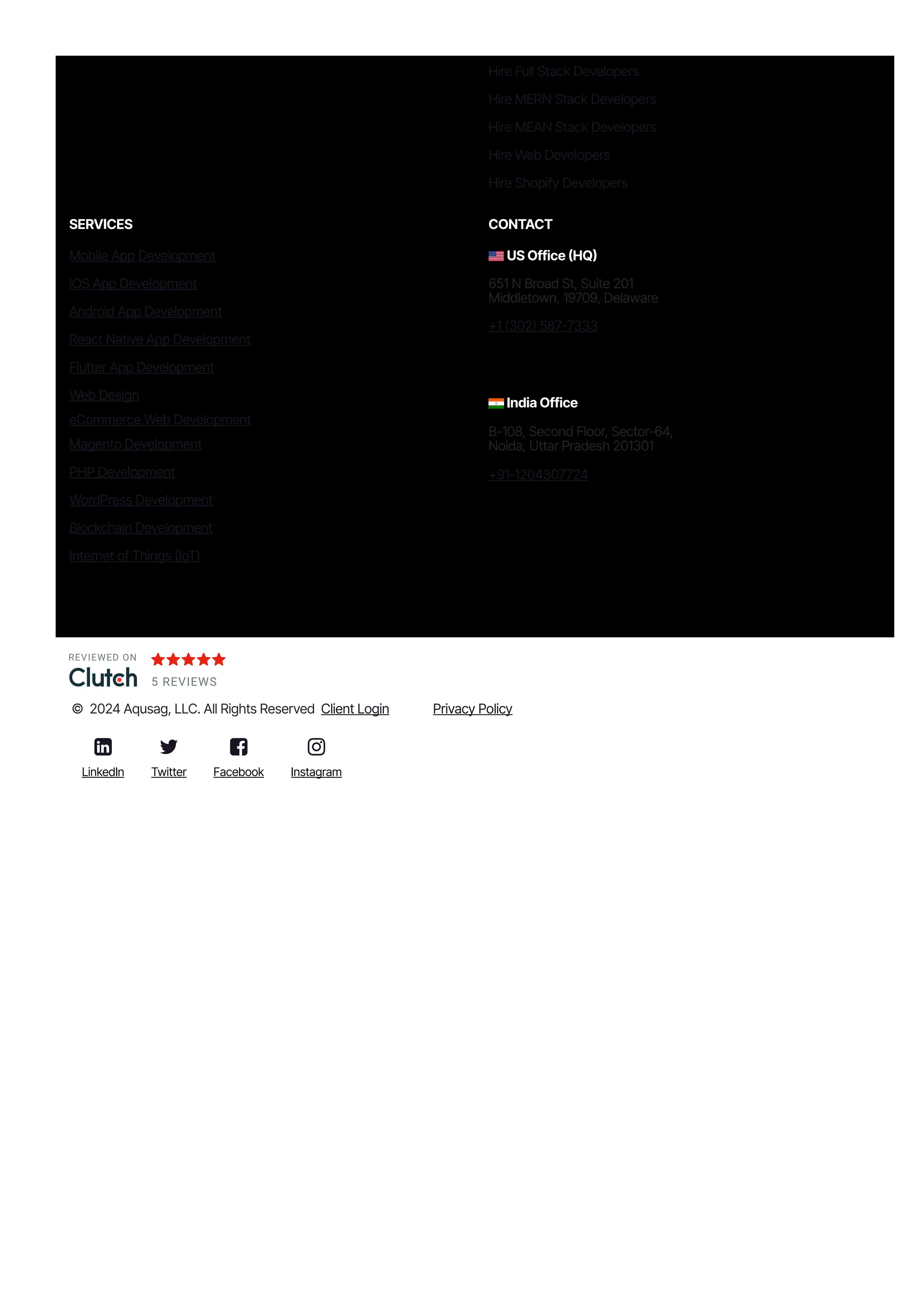 Hire Full Stack Developers
Hire MERN Stack Developers
Hire MEAN Stack Developers
Hire Web Developers
Hire Shopify Developers
SERVICES
Mobile App Development
iOS App Development
Android App Development
React Native App Development
Flutter App Development
Web Design
eCommerce Web Development
Magento Development
PHP Development
WordPress Development
Blockchain Development
Internet of Things 몭IoT몭
CONTACT
US Office 몭HQ몭
651 N Broad St, Suite 201
Middletown, 19709, Delaware
몭1 몭302몭 587몭7333
India Office
B몭108, Second Floor, Sector-64,
Noida, Uttar Pradesh 201301
몭91몭1204307724
REVIEWED ON
5 REVIEWS
© 2024 Aqusag, LLC. All Rights Reserved Client Login Privacy Policy

LinkedIn

Twitter

Facebook

Instagram
 