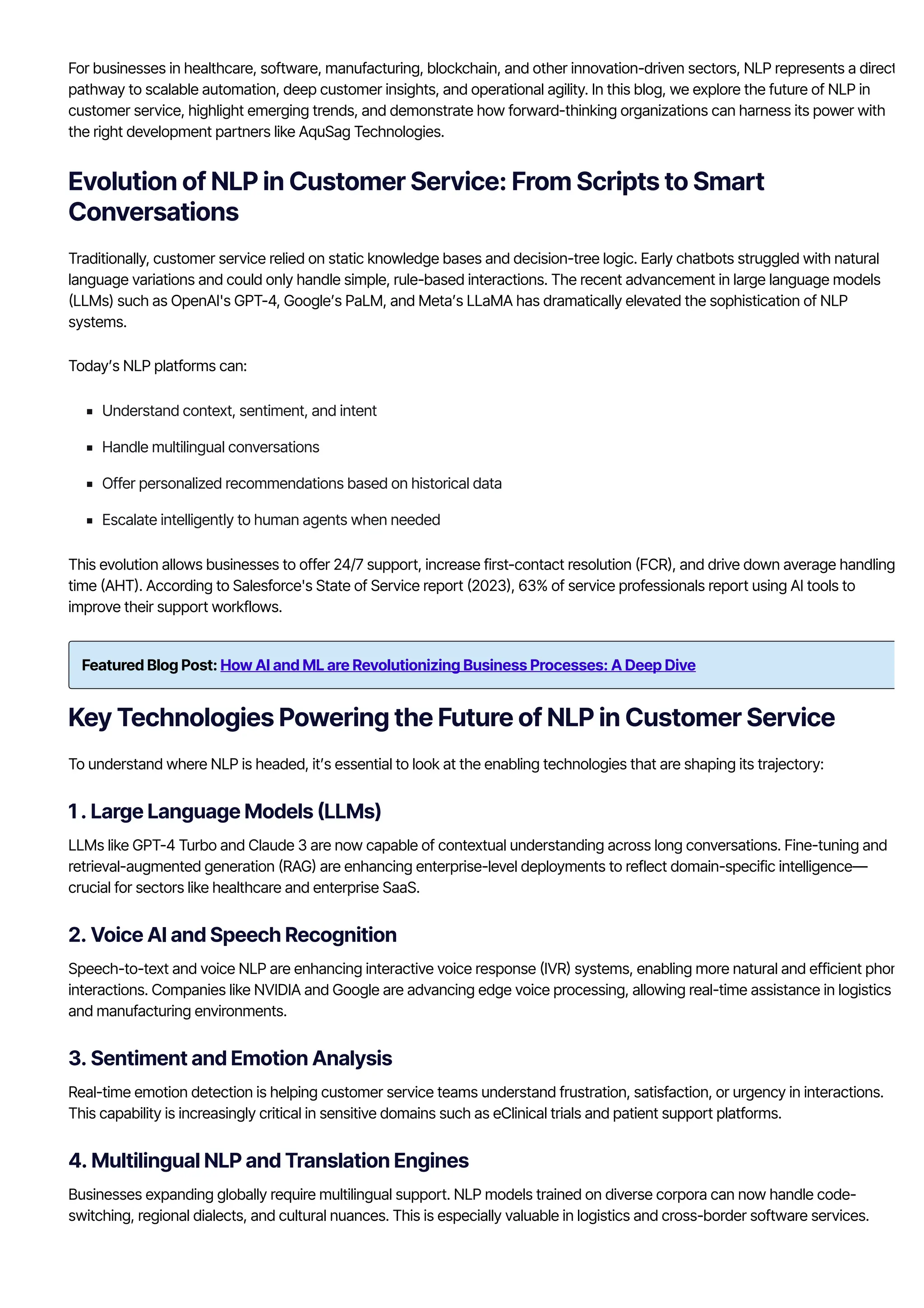 For businesses in healthcare, software, manufacturing, blockchain, and other innovation-driven sectors, NLP represents a direct
pathway to scalable automation, deep customer insights, and operational agility. In this blog, we explore the future of NLP in
customer service, highlight emerging trends, and demonstrate how forward-thinking organizations can harness its power with
the right development partners like AquSag Technologies.
Evolution of NLP in Customer Service: From Scripts to Smart
Conversations
Traditionally, customer service relied on static knowledge bases and decision-tree logic. Early chatbots struggled with natural
language variations and could only handle simple, rule-based interactions. The recent advancement in large language models
몭LLMs) such as OpenAI's GPT몭4, Google’s PaLM, and Meta’s LLaMA has dramatically elevated the sophistication of NLP
systems.
Today’s NLP platforms can:
Understand context, sentiment, and intent
Handle multilingual conversations
Offer personalized recommendations based on historical data
Escalate intelligently to human agents when needed
This evolution allows businesses to offer 24/7 support, increase first-contact resolution 몭FCR몭, and drive down average handling
time 몭AHT몭. According to Salesforce's State of Service report 몭2023몭, 63% of service professionals report using AI tools to
improve their support workflows.
Featured Blog Post: How AI and ML are Revolutionizing Business Processes: A Deep Dive
Key Technologies Powering the Future of NLP in Customer Service
To understand where NLP is headed, it’s essential to look at the enabling technologies that are shaping its trajectory:
1 . Large Language Models 몭LLMs)
LLMs like GPT몭4 Turbo and Claude 3 are now capable of contextual understanding across long conversations. Fine-tuning and
retrieval-augmented generation 몭RAG몭 are enhancing enterprise-level deployments to reflect domain-specific intelligence—
crucial for sectors like healthcare and enterprise SaaS.
2. Voice AI and Speech Recognition
Speech-to-text and voice NLP are enhancing interactive voice response 몭IVR몭 systems, enabling more natural and efficient phone
interactions. Companies like NVIDIA and Google are advancing edge voice processing, allowing real-time assistance in logistics
and manufacturing environments.
3. Sentiment and Emotion Analysis
Real-time emotion detection is helping customer service teams understand frustration, satisfaction, or urgency in interactions.
This capability is increasingly critical in sensitive domains such as eClinical trials and patient support platforms.
4. Multilingual NLP and Translation Engines
Businesses expanding globally require multilingual support. NLP models trained on diverse corpora can now handle code-
switching, regional dialects, and cultural nuances. This is especially valuable in logistics and cross-border software services.
 