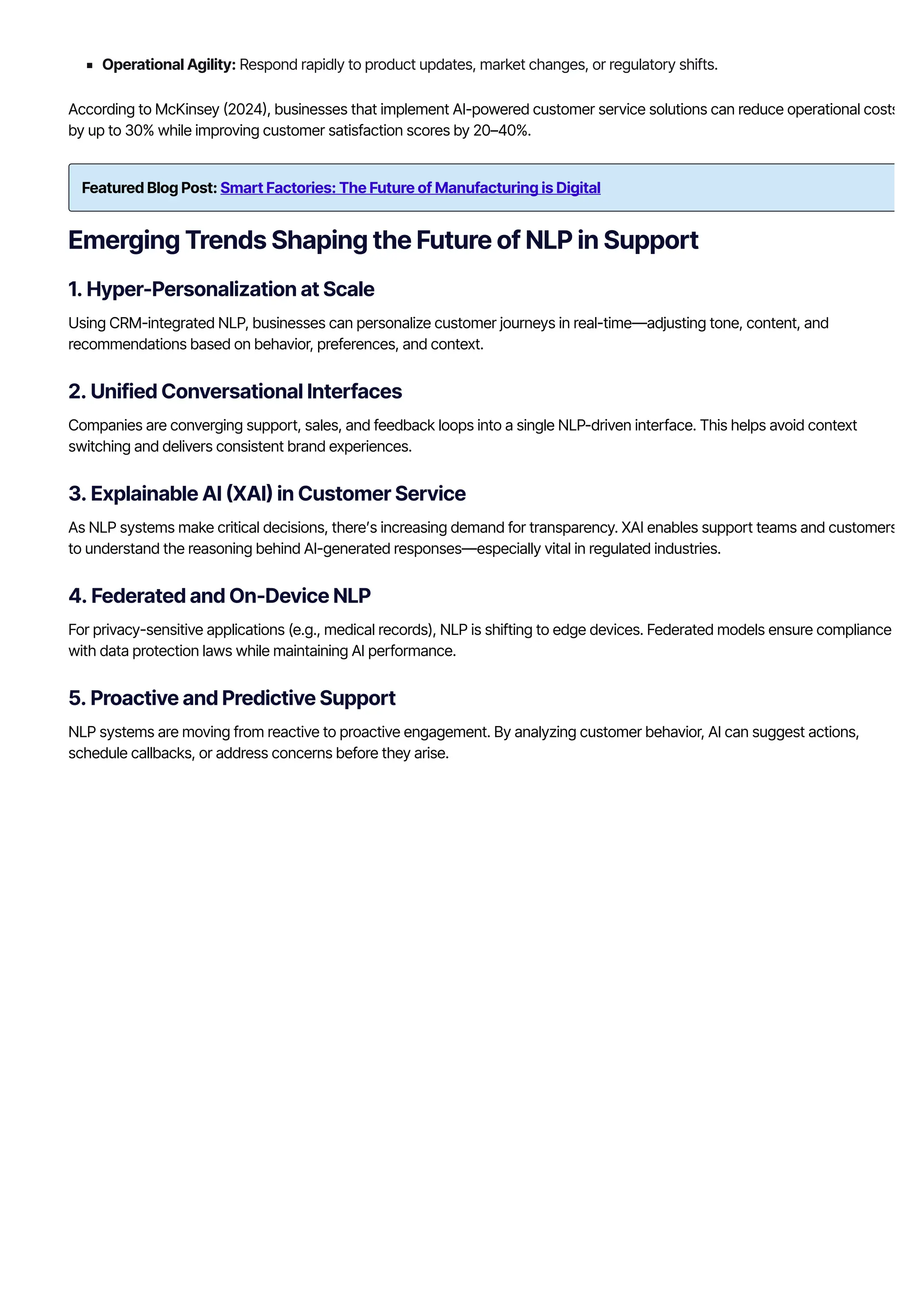 Operational Agility: Respond rapidly to product updates, market changes, or regulatory shifts.
According to McKinsey 몭2024몭, businesses that implement AI-powered customer service solutions can reduce operational costs
by up to 30% while improving customer satisfaction scores by 20–40%.
Featured Blog Post: Smart Factories: The Future of Manufacturing is Digital
Emerging Trends Shaping the Future of NLP in Support
1. Hyper-Personalization at Scale
Using CRM-integrated NLP, businesses can personalize customer journeys in real-time—adjusting tone, content, and
recommendations based on behavior, preferences, and context.
2. Unified Conversational Interfaces
Companies are converging support, sales, and feedback loops into a single NLP-driven interface. This helps avoid context
switching and delivers consistent brand experiences.
3. Explainable AI 몭XAI몭 in Customer Service
As NLP systems make critical decisions, there’s increasing demand for transparency. XAI enables support teams and customers
to understand the reasoning behind AI-generated responses—especially vital in regulated industries.
4. Federated and On-Device NLP
For privacy-sensitive applications (e.g., medical records), NLP is shifting to edge devices. Federated models ensure compliance
with data protection laws while maintaining AI performance.
5. Proactive and Predictive Support
NLP systems are moving from reactive to proactive engagement. By analyzing customer behavior, AI can suggest actions,
schedule callbacks, or address concerns before they arise.
 