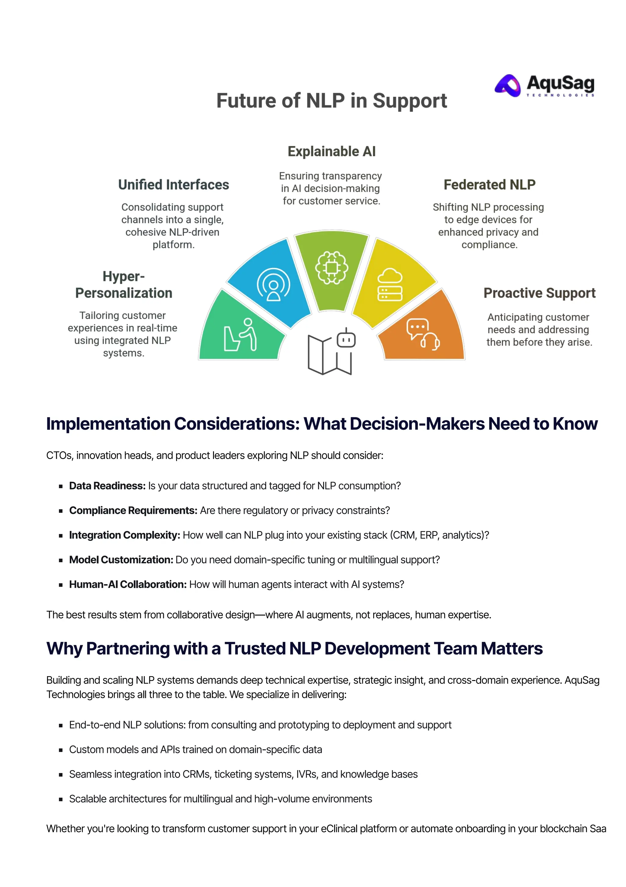 Implementation Considerations: What Decision-Makers Need to Know
CTOs, innovation heads, and product leaders exploring NLP should consider:
Data Readiness: Is your data structured and tagged for NLP consumption?
Compliance Requirements: Are there regulatory or privacy constraints?
Integration Complexity: How well can NLP plug into your existing stack 몭CRM, ERP, analytics)?
Model Customization: Do you need domain-specific tuning or multilingual support?
Human-AI Collaboration: How will human agents interact with AI systems?
The best results stem from collaborative design—where AI augments, not replaces, human expertise.
Why Partnering with a Trusted NLP Development Team Matters
Building and scaling NLP systems demands deep technical expertise, strategic insight, and cross-domain experience. AquSag
Technologies brings all three to the table. We specialize in delivering:
End-to-end NLP solutions: from consulting and prototyping to deployment and support
Custom models and APIs trained on domain-specific data
Seamless integration into CRMs, ticketing systems, IVRs, and knowledge bases
Scalable architectures for multilingual and high-volume environments
Whether you're looking to transform customer support in your eClinical platform or automate onboarding in your blockchain SaaS
 