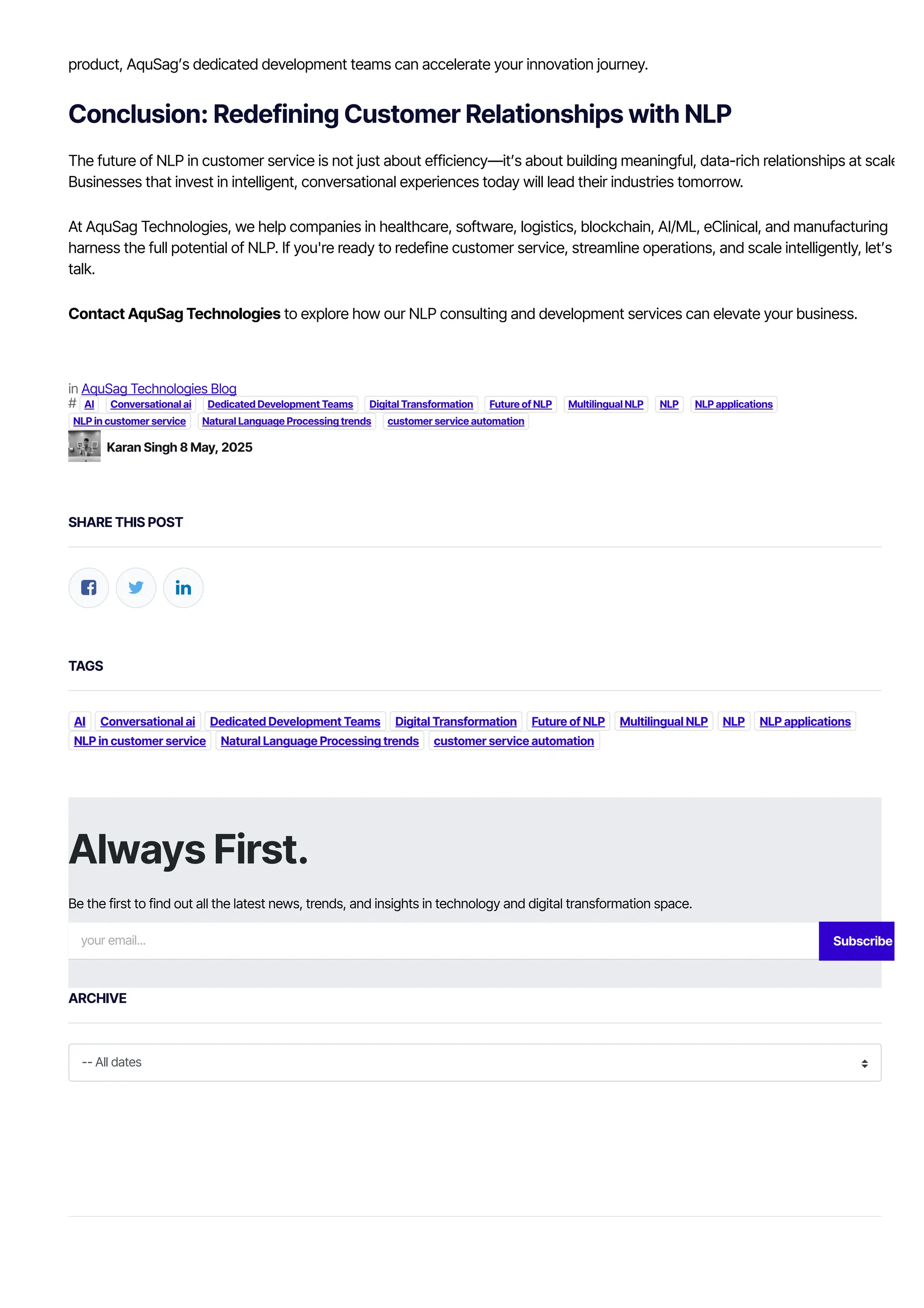 in AquSag Technologies Blog
# AI Conversational ai Dedicated Development Teams Digital Transformation Future of NLP Multilingual NLP NLP NLP applications
NLP in customer service Natural Language Processing trends customer service automation
SHARE THIS POST
  
TAGS
AI Conversational ai Dedicated Development Teams Digital Transformation Future of NLP Multilingual NLP NLP NLP applications
NLP in customer service Natural Language Processing trends customer service automation
ARCHIVE
-- All dates
product, AquSag’s dedicated development teams can accelerate your innovation journey.
Conclusion: Redefining Customer Relationships with NLP
The future of NLP in customer service is not just about efficiency—it’s about building meaningful, data-rich relationships at scale.
Businesses that invest in intelligent, conversational experiences today will lead their industries tomorrow.
At AquSag Technologies, we help companies in healthcare, software, logistics, blockchain, AI/ML, eClinical, and manufacturing
harness the full potential of NLP. If you're ready to redefine customer service, streamline operations, and scale intelligently, let’s
talk.
Contact AquSag Technologies to explore how our NLP consulting and development services can elevate your business.
Karan Singh 8 May, 2025
Always First.
Be the first to find out all the latest news, trends, and insights in technology and digital transformation space.
your email... Subscribe
 