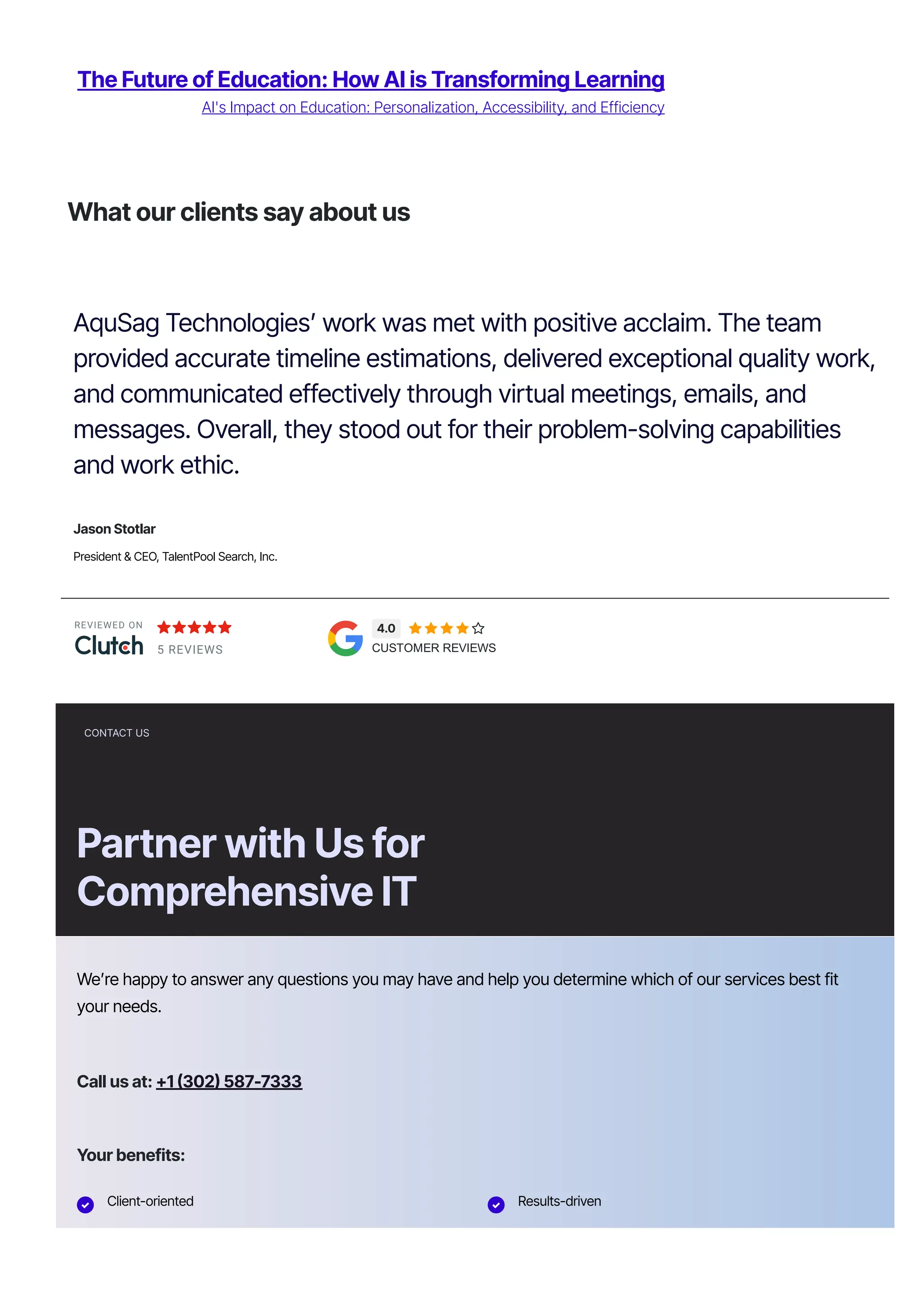The Future of Education: How AI is Transforming Learning
AI's Impact on Education: Personalization, Accessibility, and Efficiency
REVIEWED ON
5 REVIEWS
4.0     
CUSTOMER REVIEWS
What our clients say about us
AquSag Technologies’ work was met with positive acclaim. The team
provided accurate timeline estimations, delivered exceptional quality work,
and communicated effectively through virtual meetings, emails, and
messages. Overall, they stood out for their problem-solving capabilities
and work ethic.
Jason Stotlar
President & CEO, TalentPool Search, Inc.
CONTACT US
Partner with Us for
Comprehensive IT
We’re happy to answer any questions you may have and help you determine which of our services best fit
your needs.
Call us at: 몭1 몭302몭 587몭7333
Your benefits:
 Client-oriented  Results-driven
Independent Problem-solving
 
