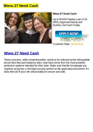 Www.27 Need Cash
Www.27 Need Cash
Up to $1000 Payday Loan in 24
HRS.| Approved Easily and
Quickly. Get Cash Today.
Costumer Rate :
Www.27 Need Cash
These concerns, while comprehensible, needs to be relieved by the indisputable
proven fact that cash advance sites must have some from the most powerful
protection systems intended for their sites. Make sure that the homepage you
might be using has a VeriSign security symbol on the application document. If it
does then all of your info will probably be secure and safe.
 