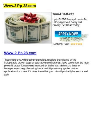 Www.2 Pp 28.com
Www.2 Pp 28.com
Up to $1000 Payday Loan in 24
HRS.| Approved Easily and
Quickly. Get Cash Today.
Costumer Rate :
Www.2 Pp 28.com
These concerns, while comprehensible, needs to be relieved by the
indisputable proven fact that cash advance sites must have some from the most
powerful protection systems intended for their sites. Make sure that the
homepage you might be using has a VeriSign security symbol on the
application document. If it does then all of your info will probably be secure and
safe.
 