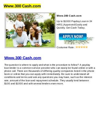 Www.300 Cash.com
Www.300 Cash.com
Up to $1000 Payday Loan in 24
HRS.| Approved Easily and
Quickly. Get Cash Today.
Costumer Rate :
Www.300 Cash.com
The question is where to apply and what is the procedure to follow? A payday
loan lender is a common service provider who can easily be found online or with a
phone call. There are thousands of differing quality companies listed in the phone
book or online that you can apply with immediately. Be sure to understand all
conditions and terms and ask any questions you may have, such as the interest
rate, amount of the loan and repayment schedule. They usually lend between
$100 and $1000 and with several lenders even more.
 